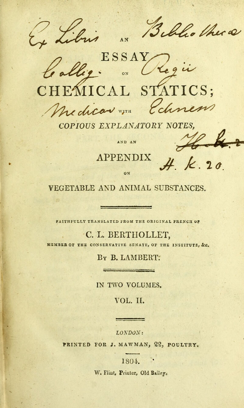 t* AN s? ESSAY, - O-Uj,^ CHEMICAL STATICS; c&sC-e^ VTJTK COPIOUS EXPLANATORY NOTES, A/, APPENDIX / X. I*. ON VEGETABLE AND ANIMAL SUBSTANCES. FAITHFULLY TRANSLATED FROM THE ORIGINAL FRENCH Of C. L. BERTIIOLLET, MEMBER OF THE CONSERVATIVE SENATE, OF THE INSTITUTE, &tf. By B. LAMBERT: IN TWO VOLUMES. VOL. II. LONDON: PRINTED TOR J. MAW'MAN, 22, POULTRY, 1 8Q4-. W. Flint, Printer, Old Bailej,