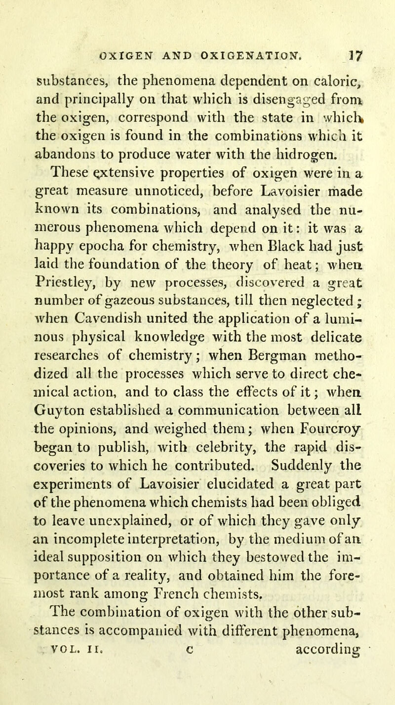 substances, the phenomena dependent on caloric, and principally on that which is disengaged from the oxigen, correspond with the state in which the oxigen is found in the combinations which it abandons to produce water with the liidrogen. These extensive properties of oxigen were in a great measure unnoticed, before Lavoisier made known its combinations, and analysed the nu- merous phenomena which depend on it: it was a happy epocha for chemistry, when Black had just laid the foundation of the theory of heat; when Priestley, by new processes, discovered a great number of gazeous substances, till then neglected ; when Cavendish united the application of a lumi- nous physical knowledge with the most delicate researches of chemistry; when Bergman metho- dized all the processes which serve to direct che- mical action, and to class the effects of it; when Guyton established a Communication between all the opinions, and weighed them; when Fourcroy began to publish, with celebrity, the rapid dis- coveries to which he contributed. Suddenly the experiments of Lavoisier elucidated a great part of the phenomena which chemists had been obliged to leave unexplained, or of which they gave only an incomplete interpretation, by the medium of an ideal supposition on which they bestowed the im- portance of a reality, and obtained him the fore- most rank among French chemists. The combination of oxigen with the other sub- stances is accompanied with different phenomena, vol. n. c according