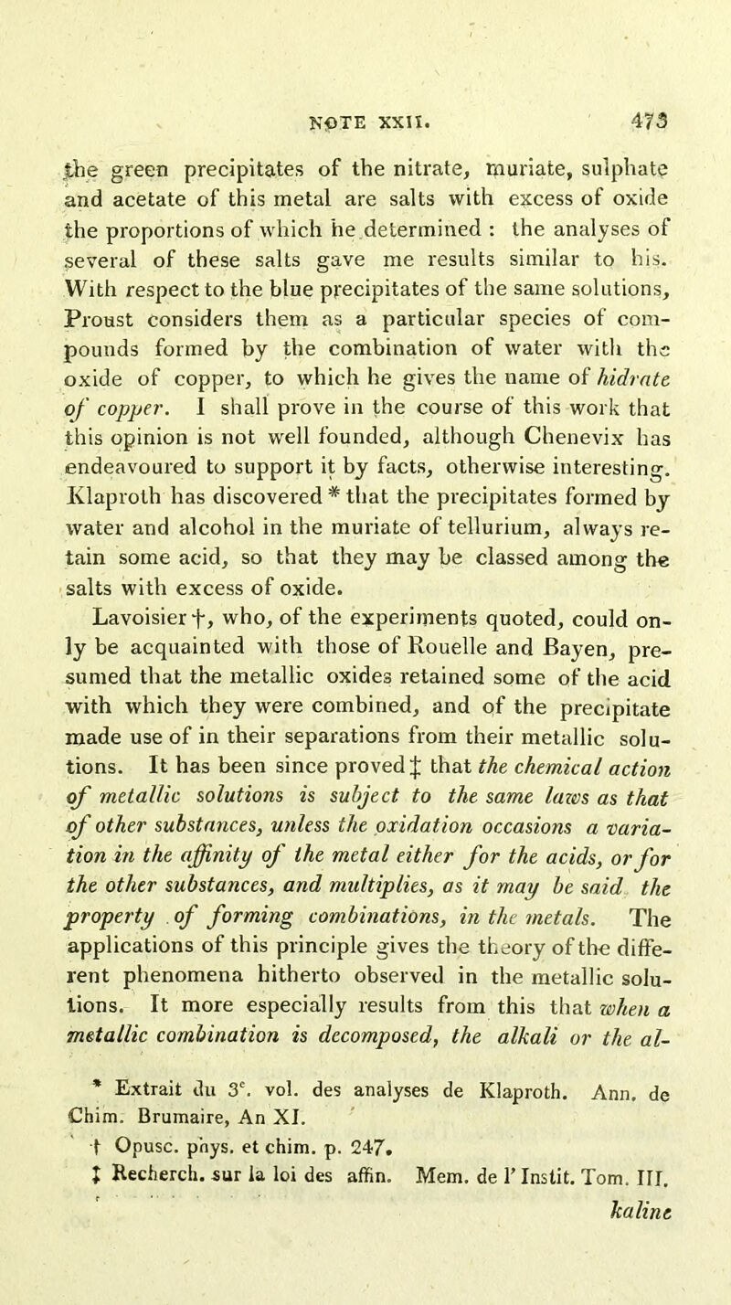 the green precipitates of the nitrate, muriate, sulphate and acetate of this metal are salts with excess of oxide the proportions of which he determined : the analyses of several of these salts gave me results similar to his. With respect to the blue precipitates of the same solutions, Proust considers them as a particular species of com- pounds formed by the combination of water with the oxide of copper, to which he gives the name of hidrate of copper. I shall prove in the course of this work that this opinion is not well founded, although Chenevix has endeavoured to support it by facts, otherwise interesting. Klaproth has discovered * that the precipitates formed by water and alcohol in the muriate of tellurium, always re- tain some acid, so that they may be classed among the salts with excess of oxide. Lavoisier f, who, of the experiments quoted, could on- ly be acquainted with those of Rouelle and Bayen, pre- sumed that the metallic oxides retained some of the acid with which they were combined, and qf the precipitate made use of in their separations from their metallic solu- tions. It has been since proved J that the chemical action of metallic solutions is subject to the same laws as that of other substances, unless the oxidation occasions a varia- tion in the affinity of the metal either for the acids, or for the other substances, and multiplies, as it may be said the property . of forming combinations, in the metals. The applications of this principle gives the theory of tire diffe- rent phenomena hitherto observed in the metallic solu- tions. It more especially results from this that when a metallic combination is decomposed, the alkali or the al- * Extrait du 3C. vol. des analyses de Klaproth. Ann. de Chim. Brumaire, An XI. t Opusc. phys. et chim. p. 247. J Recherch. sur la loi des affin. Mem. de T Instit. Tom. HI. kaline