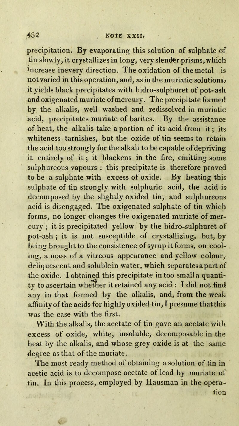 i precipitation. By evaporating this solution of sulphate of tin slowly, it crystallizes in long, very slencter prisms, which fficrease inevery direction. The oxidation of the metal is not varied in this operation, and, as in the muriatic solutions* it yields black precipitates with hidro-sulphttret of pot-ash and oxigenated muriate of mercury. The precipitate formed by the alkalis, well washed and redissolved in muriatic acid, precipitates muriate of barites. By the assistance of heat, the alkalis take a portion of its acid from it; its whiteness tarnishes, but the oxide of tin seems to retain the acid too strongly for the alkali to be capable of depriving it entirely of it; it blackens in the fire, emitting some sulphureous vapours : this precipitate is therefore proved to be a sulphate with excess of oxide. By heating this sulphate of tin strongly with sulphuric acid, the acid is decomposed by the slightly oxided tin, and sulphureous acid is disengaged. The oxigenated sulphate of tin which forms, no longer changes the oxigenated muriate of mer- cury ; it is precipitated yellow by the hidro-sulphuret of pot-ash ; it is not susceptible of crystallizing, but, by- being brought to the consistence of syrup it forms, on cool- ing, a mass of a vitreous appearance and yellow colour, deliquescent and solublein water, which separatesapart of the oxide. I obtained this precipitate in too small a quanti- ty to ascertain whether it retained any acid : I did not find any in that formed by the alkalis, and, from the weak affinity of the acids for highly oxided tin, I presume that this was the case with the first. With the alkalis, the acetate of tin gave an acetate with excess of oxide, white, insoluble, decomposable in the heat by the alkalis, and whose grey oxide is at the same degree as that of the muriate. The most ready method of obtaining a solution of tin in acetic acid is to decompose acetate of lead by muriate of tin. In this process, employed by Hausman in the opera- tion i