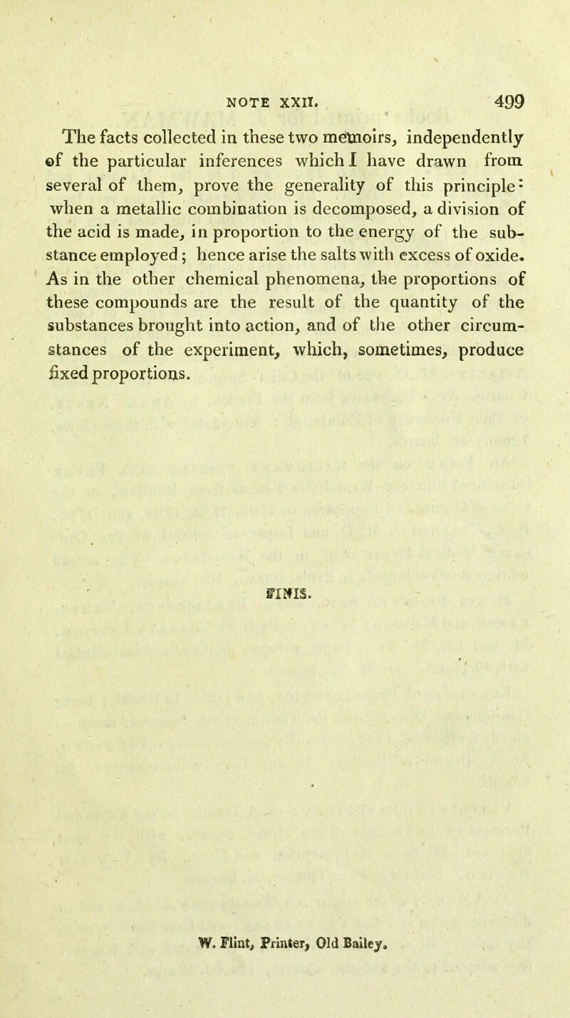 The facts collected in these two memoirs, independently ©f the particular inferences which I have drawn from several of them, prove the generality of this principle1 when a metallic combination is decomposed, a division of the acid is made, in proportion to the energy of the sub- stance employed; hence arise the salts with excess of oxide. As in the other chemical phenomena, the proportions of these compounds are the result of the quantity of the substances brought into action, and of the other circum- stances of the experiment, which, sometimes, produce fixed proportions. FINIS. W. Flint, Printer, Old Bailey.