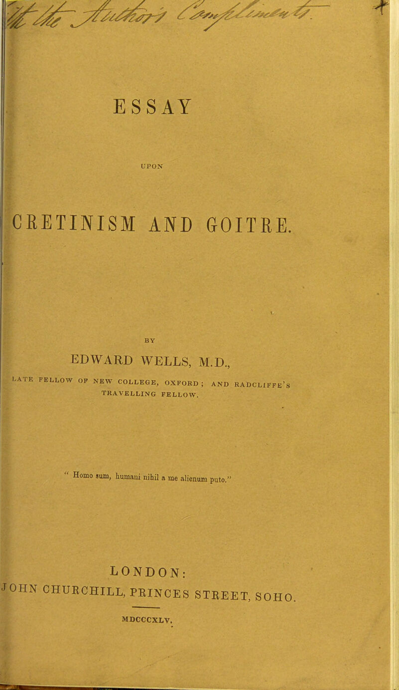 UPON CRETINISM AND GOITRE. BY EDWARD WELLS, M.D, LATE FELLOW OP NEW COLLEGE, OXFORD ; AND RADCLXFFe's TRAVELLING FELLOW.  Homo sum, humani nihil a me alienum puto.' LONDON: JOHN CHURCHILL, PRINCES STREET, SOHO. MDCCCXLV.