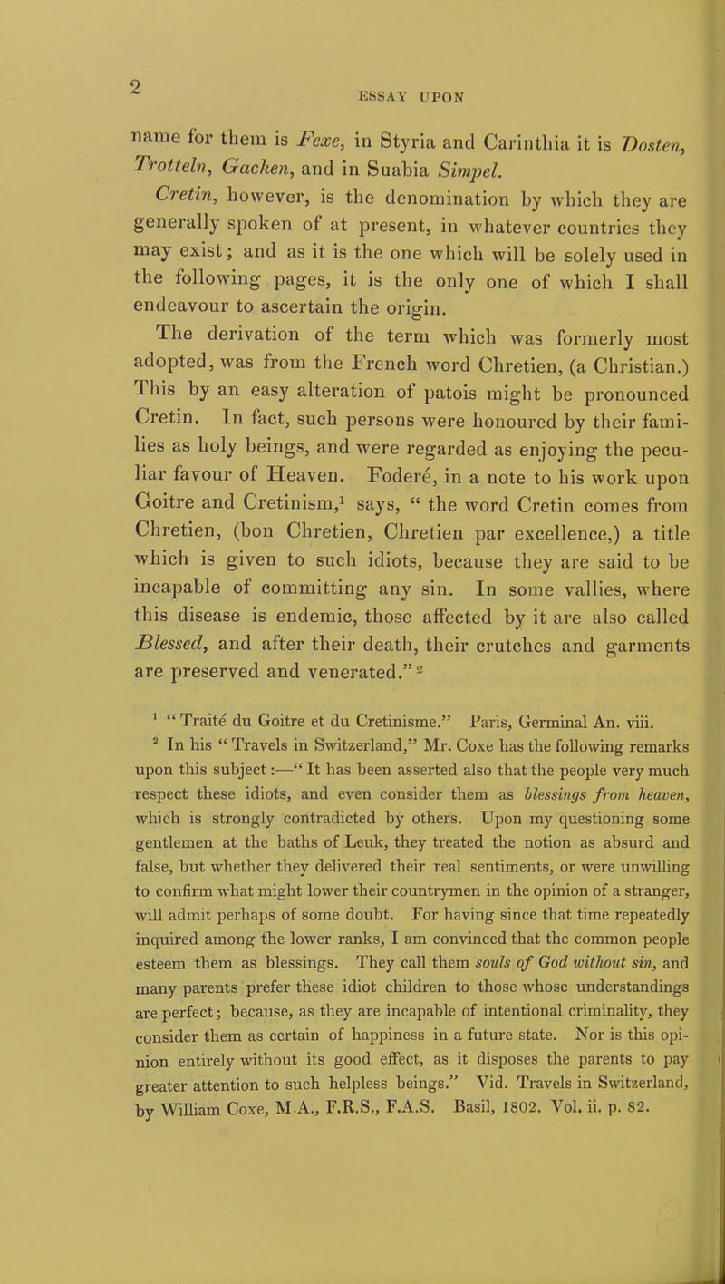 ESSAY UPON name for them is Fexe, in Styria and Carinthia it is msten, Trotteln, Gacken, and in Suabia Simpel. Cretin, however, is the denomination by which they are generally spoken of at present, in whatever countries they may exist; and as it is the one which will be solely used in the following pages, it is the only one of which I shall endeavour to ascertain the origin. The derivation of the term which was formerly most adopted, was from the French word Chretien, (a Christian.) This by an easy alteration of patois might be pronounced Cretin. In fact, such persons were honoured by their fami- lies as holy beings, and were regarded as enjoying the pecu- liar favour of Heaven. Fodere, in a note to his work upon Goitre and Cretinism,^ says, the word Cretin comes from Chretien, (bon Chretien, Chretien par excellence,) a title which is given to such idiots, because they are said to be incapable of committing any sin. In some vallies, where this disease is endemic, those affected by it are also called Blessed, and after their death, their crutches and garments are preserved and venerated. 2 ' Traite du Goitre et du Cretinisme. Paris, Germinal An. viii. ' In his Travels in Switzerland, Mr. Coxe has the following remarks upon this subject:— It has been asserted also that the people very much respect these idiots, and even consider them as blessings from heaven, which is strongly contradicted by others. Upon my questioning some gentlemen at the baths of Leuk, they treated the notion as absurd and false, but whether they delivered their real sentiments, or were unwilling to confirm what might lower their countrymen in the opinion of a stranger, will admit perhaps of some doubt. For having since that time repeatedly inquired among the lower ranks, I am convinced that the common people esteem them as blessings. They call them souls of God without sin, and many parents prefer these idiot children to those whose understandings are perfect; because, as they are incapable of intentional criminaUty, they consider them as certain of happiness in a future state. Nor is this opi- nion entirely without its good effect, as it disposes the parents to pay greater attention to such helpless beings. Vid. Travels in Switzerland, by William Coxe, M.A., F.R.S., F.A.S. Basil, 1802. Vol. ii. p. 82.