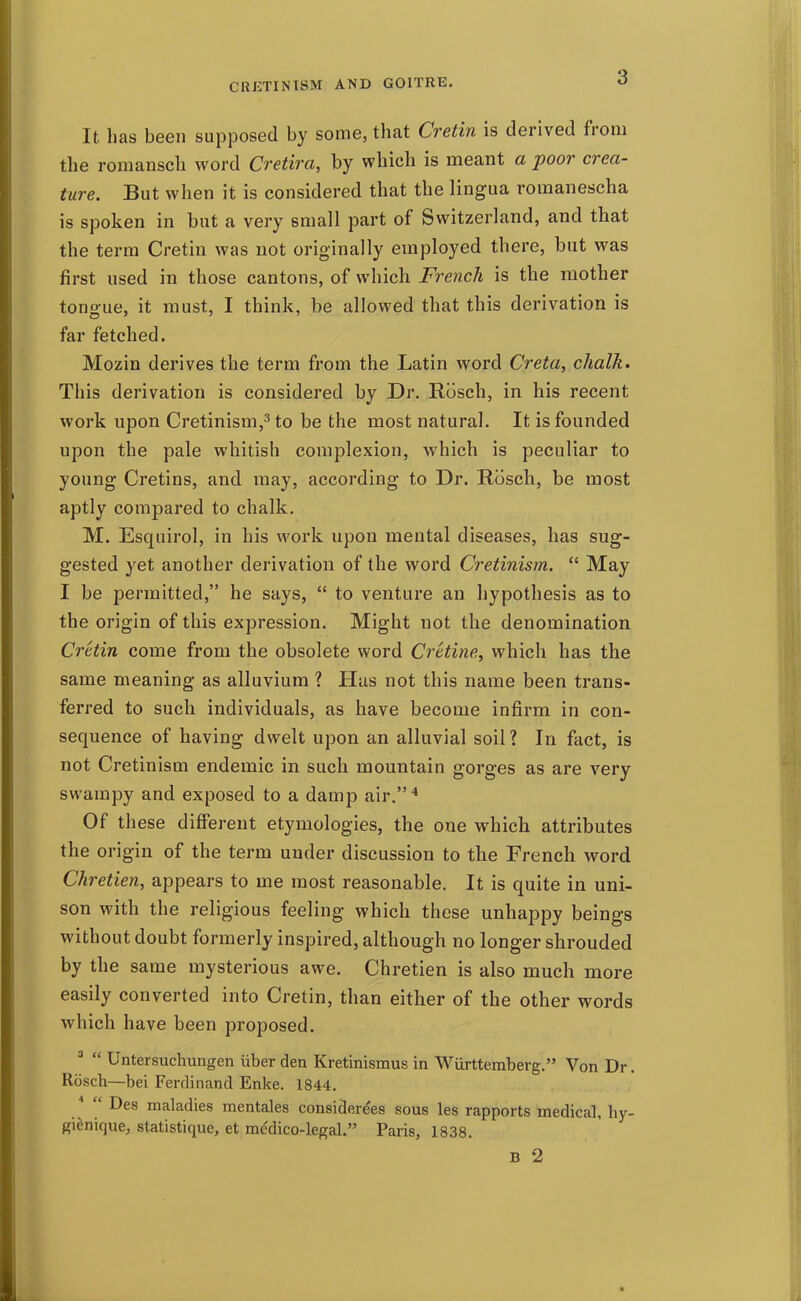 It has been supposed by some, that Cretin is derived from tlie romansch word Cretira, by which is meant a poor crea- ture. But when it is considered that the lingua romanescha is spoken in but a very small part of Switzerland, and that the term Cretin was not originally employed there, but was first used in those cantons, of which French is the mother tongue, it must, I think, be allowed that this derivation is far fetched. Mozin derives the term from the Latin word Creta, chalk. This derivation is considered by Dr. Rosch, in his recent work upon Cretinism,^ to be the most natural. It is founded upon the pale whitish complexion, which is peculiar to young Cretins, and may, according to Dr. Rosch, be most aptly compared to chalk. M. Esquirol, in his work upon mental diseases, has sug- gested yet another derivation of the word Cretinism.  May I be permitted, he says,  to venture an hypothesis as to the origin of this expression. Might not the denomination Cretin come from the obsolete word Cretine, which has the same meaning as alluvium ? Has not this name been trans- ferred to such individuals, as have become infirm in con- sequence of having dwelt upon an alluvial soil? In fact, is not Cretinism endemic in such mountain gorges as are very swampy and exposed to a damp air.^ Of these different etymologies, the one which attributes the origin of the term under discussion to the French word Chretien, appears to me most reasonable. It is quite in uni- son with the religious feeling which these unhappy beings without doubt formerly inspired, although no longer shrouded by the same mysterious awe. Chretien is also much more easily converted into Cretin, than either of the other words which have been proposed. '  Untersuchungen iiber den Kretinismus in Wurttemberg. Von Dr. Rbsch—bei Ferdinand Enke. 1844. '  Des maladies mentales considerees sous les rapports medical, hy- gienique, statistique, et medico-legal. Paris, 1838. B 2