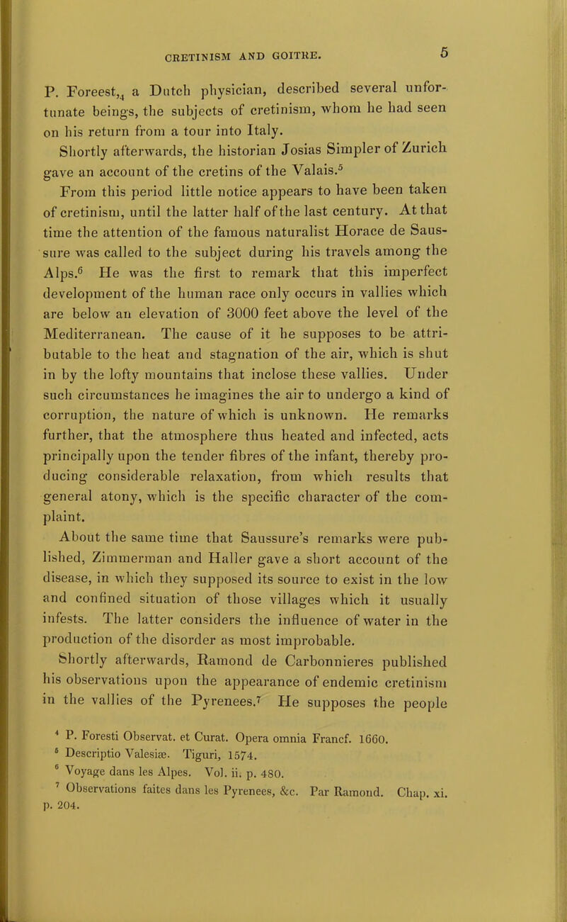 P. Foreest,^ a Dutch physician, described several unfor- tunate beings, the subjects of cretinism, whom he had seen on his return from a tour into Italy. Shortly afterwards, the historian Josias Simpler of Zurich gave an account of the cretins of the Valais.^ From this period little notice appears to have been taken of cretinism, until the latter half of the last century. At that time the attention of the famous naturalist Horace de Saus- sure was called to the subject during his travels among the AIps.^ He was the first to remark that this imperfect development of the human race only occurs in vallies which are below an elevation of 3000 feet above the level of the Mediterranean. The cause of it be supposes to be attri- butable to the heat and stagnation of the air, which is shut in by the lofty mountains that inclose these vallies. Under such circumstances he imagines the air to undergo a kind of corruption, the nature of which is unknown. He remarks further, that the atmosphere thus heated and infected, acts principally upon the tender fibres of the infant, thereby pro- ducing considerable relaxation, from which results that general atony, which is the specific character of the com- plaint. About the same time that Saussure's remarks were pub- lished, Zimmerman and Haller gave a short account of the disease, in which they supposed its source to exist in the low and confined situation of those villages which it usually infests. The latter considers the influence of water in the production of the disorder as most improbable. Shortly afterwards, Ramond de Carbonnieres published his observations upon the appearance of endemic cretinism in the vallies of the Pyrenees.^ He supposes the people * P. Foresti Observat. et Curat. Opera omnia Francf. 1660. * Descriptio Valesias. Tiguri, 1574, * Voyage dans les Alpes. Vol. ii. p. 480. ' Observations faites dans les Pyrenees, &c. Par Ramond. Chap. xi. p. 204.