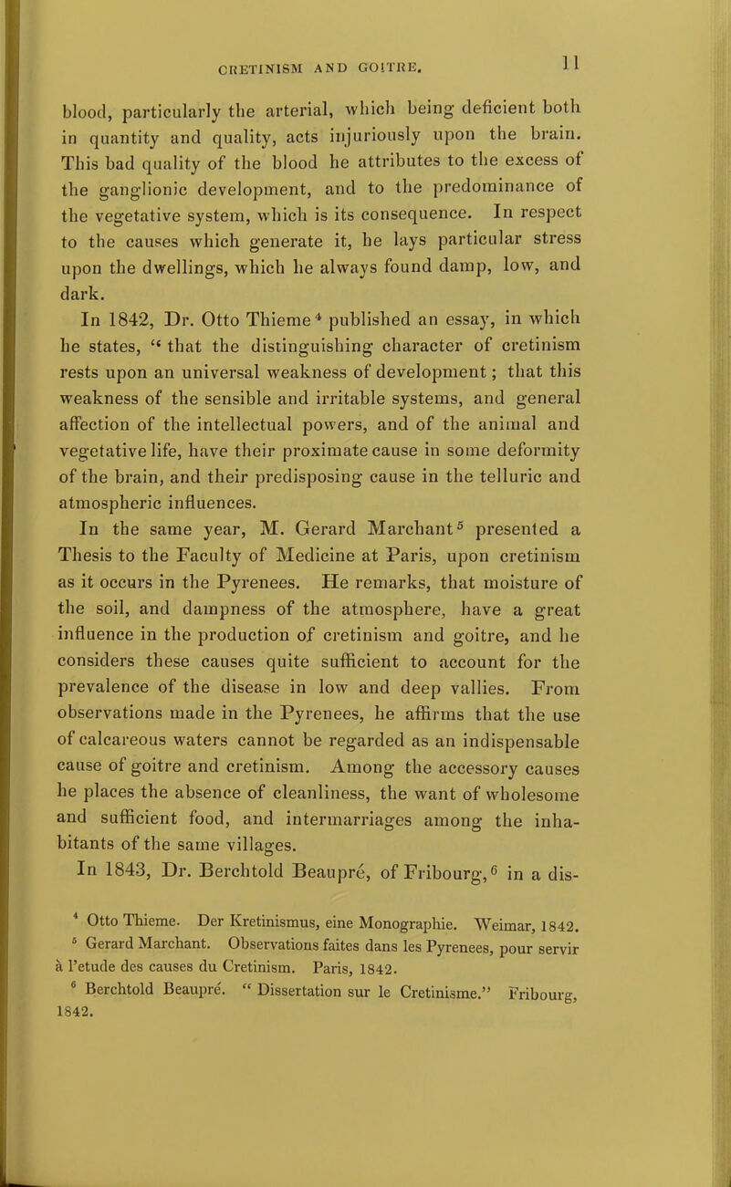 blood, particularly the arterial, which being deficient both in quantity and quality, acts injuriously upon the brain. This bad quality of the blood he attributes to the excess of the ganglionic development, and to the predominance of the vegetative system, which is its consequence. In respect to the causes which generate it, he lays particular stress upon the dwellings, which he always found damp, low, and dark. In 1842, Dr. Otto Thieme* published an essay, in which he states,  that the distinguishing character of cretinism rests upon an universal weakness of development; that this weakness of the sensible and irritable systems, and general affection of the intellectual powers, and of the animal and vegetative life, have their proximate cause in some deformity of the brain, and their predisposing cause in the telluric and atmospheric influences. In the same year, M. Gerard Marchant^ presented a Thesis to the Faculty of Medicine at Paris, upon cretinism as it occurs in the Pyrenees. He remarks, that moisture of the soil, and dampness of the atmosphere, have a great influence in the production of cretinism and goitre, and he considers these causes quite sufficient to account for the prevalence of the disease in low and deep vallies. From observations made in the Pyrenees, he affirms that the use of calcareous waters cannot be regarded as an indispensable cause of goitre and cretinism. Among the accessory causes he places the absence of cleanliness, the want of wholesome and sufficient food, and intermarriages among the inha- bitants of the same villages. In 1843, Dr. Berchtold Beaupre, of Fribourg,^ in a dis- * Otto Thieme. Der Kretinismus, eine Monographic. Weimar, 1842. * Gerard Marchant. Observations faites dans les Pyrenees, pour servir k I'etude des causes du Cretinism. Paris, 1842. * Berchtold Beaupre.  Dissertation sur le Cretinisme. Fribourg, 1842.