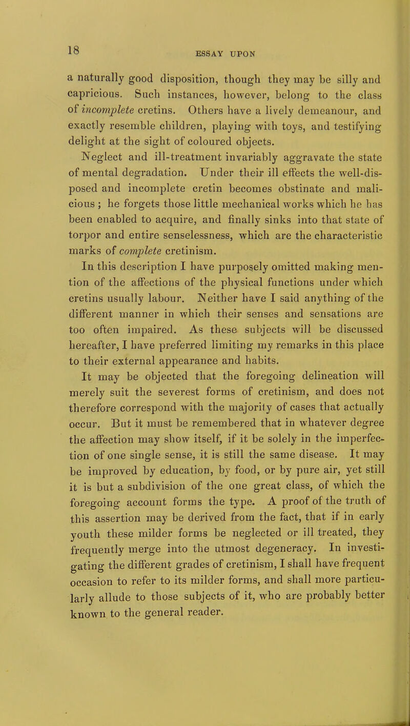 ESSAY UPON a naturally good disposition, though they may be silly and capricious. Such instances, however, belong to the class of incomplete cretins. Others have a lively demeanour, and exactly resemble children, playing with toys, and testifying delight at the sight of coloured objects. Neglect and ill-treatment invariably aggravate the state of mental degradation. Under their ill effects the well-dis- posed and incomplete cretin becomes obstinate and mali- cious ; he forgets those little mechanical works which he has been enabled to acquire, and finally sinks into that state of torpor and entire senselessness, which are the characteristic marks of complete cretinism. In this description I have purposely omitted making men- tion of the affections of the physical functions under which cretins usually labour. Neither have I said anything of the different manner in which their senses and sensations are too often impaired. As these subjects will be discussed hereafter, I have preferred limiting my remarks in this place to their external appearance and habits. It may be objected that the foregoing delineation will merely suit the severest forms of cretinism, and does not therefore correspond with the majority of cases that actually occur. But it must be remembered that in whatever degree the affection may show itself, if it be solely in the imperfec- tion of one single sense, it is still the same disease. It may be improved by education, by food, or by pure air, yet still it is but a subdivision of the one great class, of which the foregoing account forms the type. A proof of the truth of this assertion may be derived from the fact, that if in early youth these milder forms be neglected or ill treated, they frequently merge into the utmost degeneracy. In investi- gating the different grades of cretinism, I shall have frequent occasion to refer to its milder forms, and shall more particu- larly allude to those subjects of it, who are probably better known to the general reader.