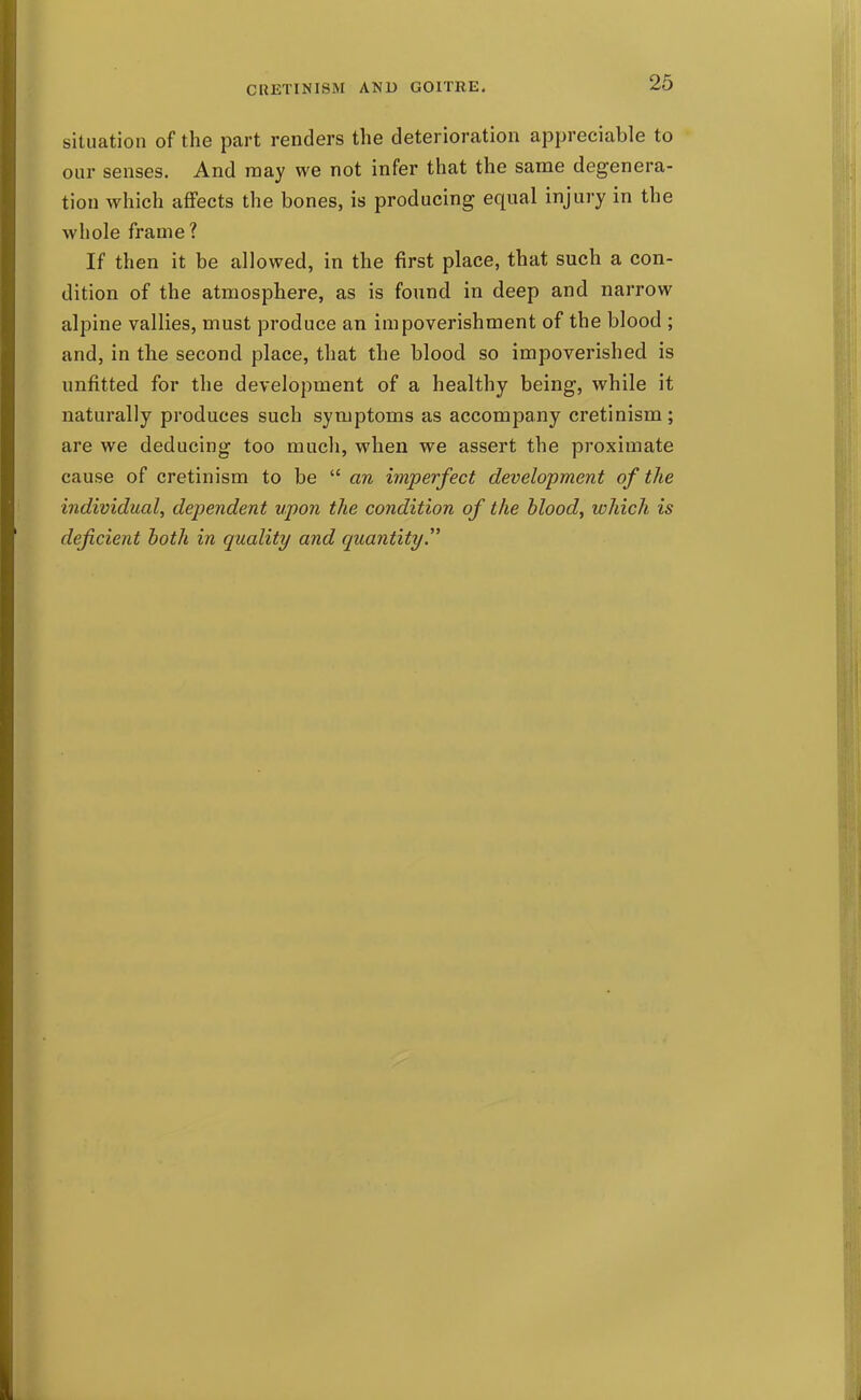 situation of the part renders the deterioration appreciable to our senses. And may we not infer that the same degenera- tion which affects the bones, is producing equal injury in the whole frame? If then it be allowed, in the first place, that such a con- dition of the atmosphere, as is found in deep and narrow alpine vallies, must produce an impoverishment of the blood ; and, in the second place, that the blood so impoverished is unfitted for the development of a healthy being, while it naturally produces such symptoms as accompany cretinism; are we deducing too much, when we assert the proximate cause of cretinism to be  an imperfect development of the individual, dependent upon the condition of the blood, which is deficient hath in quality and quantity.