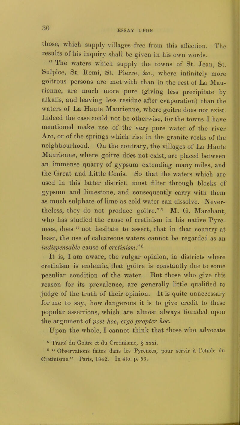 ESSAY UPON those, which supply villages free from this affection. The results of his inquiry shall be given in his own words.  The waters which supply the towns of St. Jean, St. Sulpice, St. Remi, St. Pierre, &c., where infinitely more goitrous persons are met with than in the rest of La Mau- rienne, are much more pure (giving less precipitate by alkalis, and leaving less residue after evaporation) than the waters of La Haute Maurienne, where goitre does not exist. Indeed the case could not be otherwise, for the towns I have mentioned make use of the very pure water of the river Arc, or of the springs which rise in the granite rocks of the neighbourhood. On the contrary, the villages of La Haute Maurienne, where goitre does not exist, are placed between an immense quarry of gypsum extending many miles, and the Great and Little Cenis. So that the waters which are used in this latter district, must filter through blocks of gypsum and limestone, and consequently carry with them as much sulphate of lime as cold water can dissolve. Never- theless, they do not produce goitre.^ M. G. Marchant, who has studied the cause of cretinism in his native Pyre- nees, does  not hesitate to assert, that in that country at least, the use of calcareous waters cannot be regarded as an indispensable cause of cretinism^ It is, I am aware, the vulgar opinion, in districts where cretinism is endemic, that goitre is constantly due to some peculiar condition of the water. But those who give this reason for its prevalence, are generally little qualified to judge of the truth of their opinion. It is quite unnecessary for me to say, how dangerous it is to give credit to these popular assertions, which are almost always founded upon the argument of post hoc, ergo propter hoc. Upon the whole, I cannot think that those who advocate * Traite du Goitre et du Cretinisme, § xxxi. ^  Observations faites dans les Pyrenees, pour servir a I'etude du Cretinisme. Paris, 1842. In 4to. p. 53.