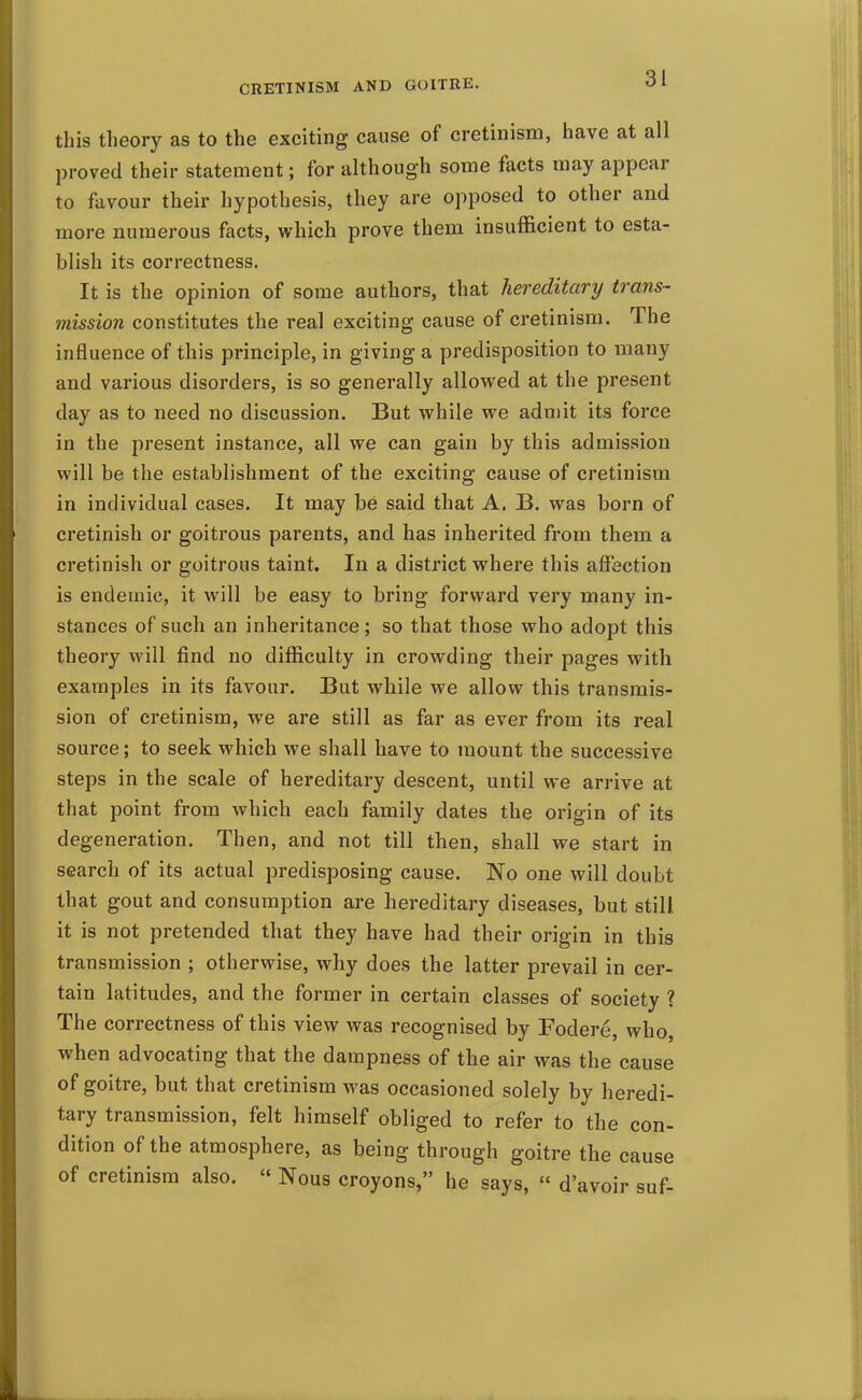 this theory as to the exciting cause of cretinism, have at all proved their statement; for although some facts may appear to favour their hypothesis, they are opposed to other and more numerous facts, which prove them insufficient to esta- blish its correctness. It is the opinion of some authors, that hereditary trans- mission constitutes the real exciting cause of cretinism. The influence of this principle, in giving a predisposition to many and various disorders, is so generally allowed at the present day as to need no discussion. But while we adn)it its force in the present instance, all we can gain by this admission will be the establishment of the exciting cause of cretinism in individual cases. It may be said that A. B. was born of cretinish or goitrous parents, and has inherited from them a cretinish or goitrous taint. In a district where this affection is endemic, it will be easy to bring forward very many in- stances of such an inheritance; so that those who adopt this theory will find no difficulty in crowding their pages with examples in its favour. But while we allow this transmis- sion of cretinism, we are still as far as ever from its real source; to seek which we shall have to mount the successive steps in the scale of hereditary descent, until we arrive at that point from which each family dates the origin of its degeneration. Then, and not till then, shall we start in search of its actual predisposing cause. No one will doubt that gout and consumption are hereditary diseases, but still it is not pretended that they have had their origin in this transmission ; otherwise, why does the latter prevail in cer- tain latitudes, and the former in certain classes of society ? The correctness of this view was recognised by Fodere, who, when advocating that the dampness of the air was the cause of goitre, but that cretinism was occasioned solely by heredi- tary transmission, felt himself obliged to refer to the con- dition of the atmosphere, as being through goitre the cause of cretinism also.  Nous croyons, he says,  d'avoir suf-
