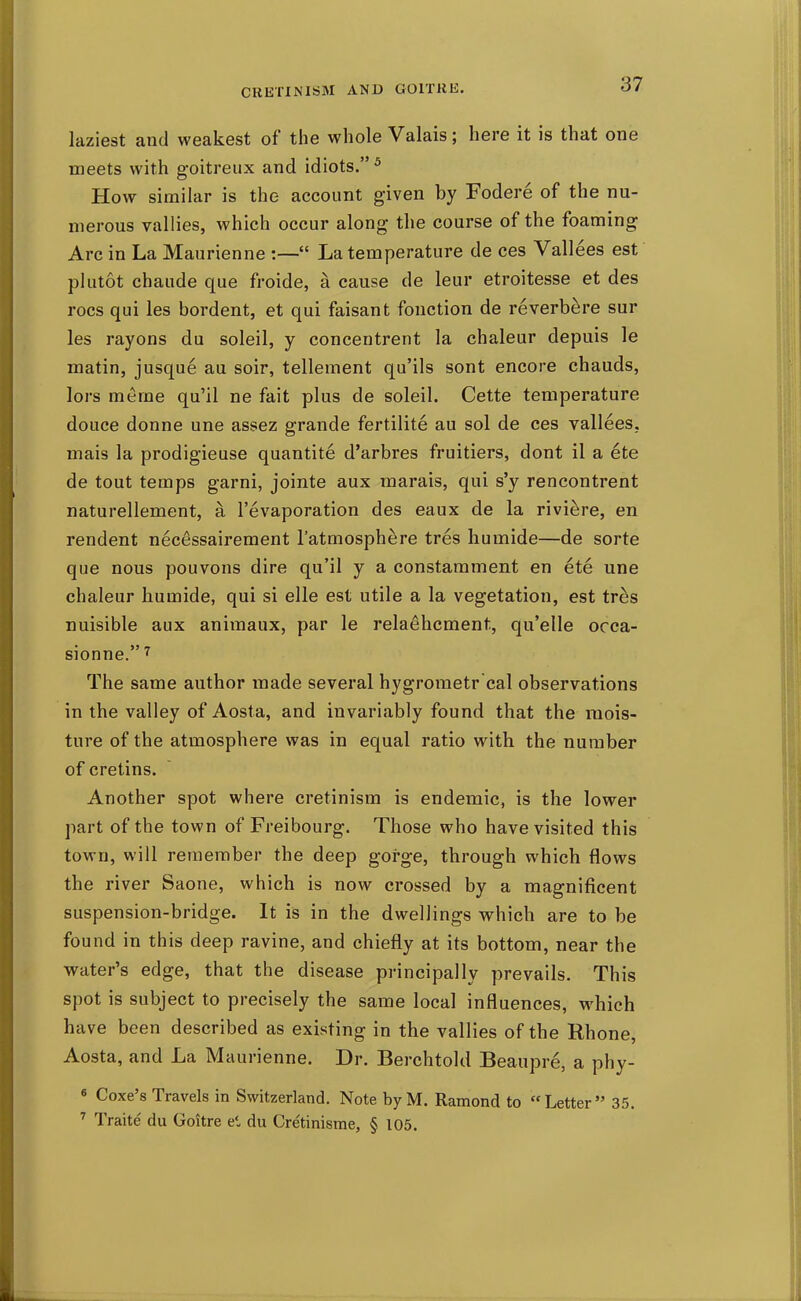 laziest and weakest of the whole Valais; here it is that one meets with goitreux and idiots.^ How similar is the account given by Fodere of the nu- merous rallies, which occur along the course of the foaming Arc in La Maurienne :— La temperature de ces Vallees est plutot chaude que froide, a cause de leur etroitesse et des rocs qui les bordent, et qui faisant fonction de reverbere sur les rayons du soleil, y concentrent la chaleur depuis le matin, jusque au soir, tellement qu'ils sont encore chauds, lors merne qu'il ne fait plus de soleil. Cette temperature douce donne une assez grande fertilite au sol de ces vallees, mais la prodigieuse quantite d'arbres fruitiers, dont il a ete de tout temps garni, jointe aux marais, qui s'y rencontrent naturellement, a I'evaporation des eaux de la riviere, en rendent necessairement I'atmosphere tres humide—de sorte que nous pouvons dire qu'il y a constamment en ete une chaleur liumide, qui si elle est utile a la vegetation, est tres nuisible aux aniraaux, par le relaehcment, qu'elle occa- sionne. The same author made several hygroraetr'cal observations in the valley of Aosta, and invariably found that the mois- ture of the atmosphere was in equal ratio with the number of cretins. Another spot where cretinism is endemic, is the lower part of the town of Freibourg. Those who have visited this town, will remember the deep gorge, through which flows the river Saone, which is now crossed by a magnificent suspension-bridge. It is in the dwellings which are to be found in this deep ravine, and chiefly at its bottom, near the water's edge, that the disease principally prevails. This spot is subject to precisely the same local influences, which have been described as existing in the vallies of the Rhone, Aosta, and La Maurienne. Dr. Berchtold Beaupre, a phy- « Coxe's Travels in Switzerland. Note by M. Ramond to Letter 35. Traite du Goitre el du Cretinisme, § 105.