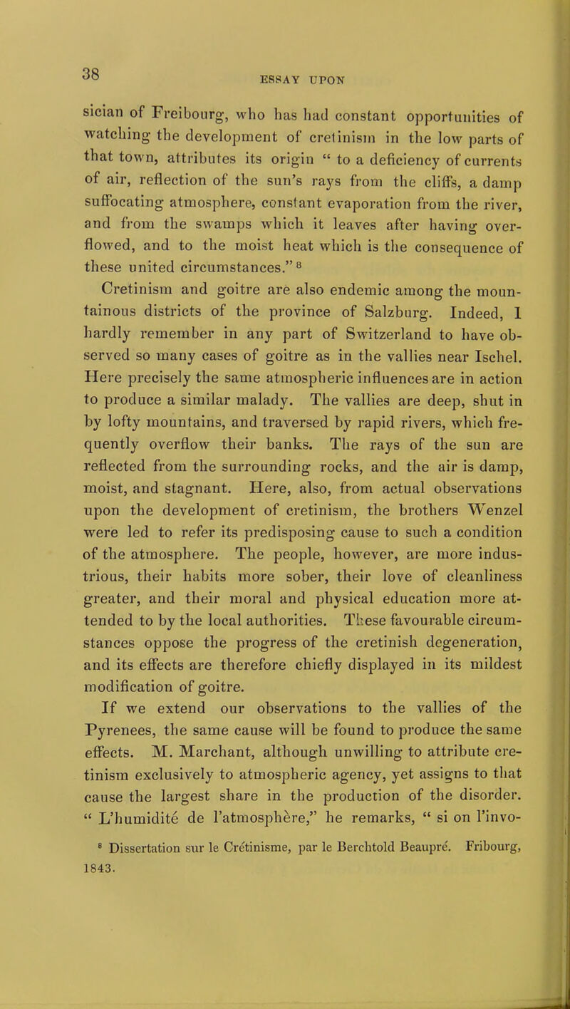ESSAY UPON sician of Freibourg, who has had constant opportunities of watching the development of cretinism in the low parts of that town, attributes its origin  to a deficiency of currents of air, reflection of the sun's rays from the cliffs, a damp suffocating atmosphere, constant evaporation from the river, and from the swamps which it leaves after having over- flowed, and to the moist heat which is the consequence of these united circumstances.*^ Cretinism and goitre are also endemic among the moun- tainous districts of the province of Salzburg. Indeed, 1 hardly remember in any part of Switzerland to have ob- served so many cases of goitre as in the vallies near Ischel. Here precisely the same atmospheric influences are in action to produce a similar malady. The vallies are deep, shut in by lofty mountains, and traversed by rapid rivers, which fre- quently overflow their banks. The rays of the sun are reflected from the surrounding rocks, and the air is damp, moist, and stagnant. Here, also, from actual observations upon the development of cretinism, the brothers Wenzel were led to refer its predisposing cause to such a condition of the atmosphere. The people, however, are more indus- trious, their habits more sober, their love of cleanliness greater, and their moral and physical education more at- tended to by the local authorities. These favourable circum- stances oppose the progress of the cretinish degeneration, and its effects are therefore chiefly displayed in its mildest modification of goitre. If we extend our observations to the vallies of the Pyrenees, the same cause will be found to produce the same effects. M. Marchant, although unwilling to attribute cre- tinism exclusively to atmospheric agency, yet assigns to that cause the largest share in the production of the disorder.  L'humidite de I'atmosphere, he remarks,  si on I'invo- * Dissertation sur le Cretinisme, par le Berchtold Beaupre. Fribourg, 1843.