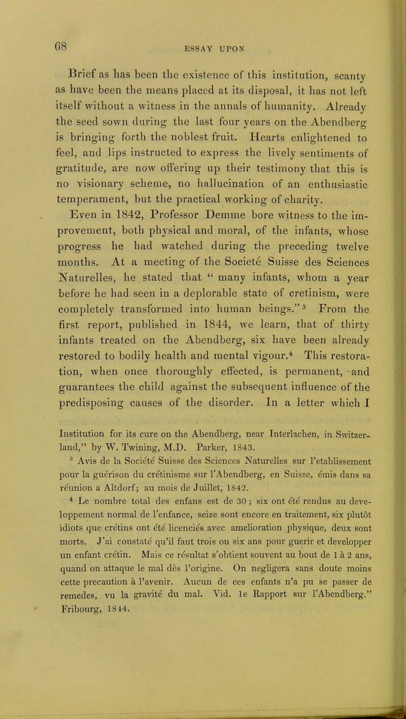 ESSAY UPON Brief as lias been the existence of this institution, scanty as have been the means placed at its disposal, it has not left itself without a witness in the annals of humanity. Already the seed sown during the last four years on the Abendberg is bringing forth the noblest fruit. Hearts enlightened to feel, and Hps instructed to express the lively sentiments of gratitude, are now offering up their testimony that this is no visionary scheme, no hallucination of an enthusiastic temperament, but the practical working of chanty. Even in 1842, Professor Demme bore witness to the im- provement, both physical and moral, of the infants, whose progress he had watched during the preceding twelve months. At a meeting of the Societe Suisse des Sciences Naturelles, he stated that many infants, whom a year before he had seen in a deplorable state of cretinism, were completely transformed into human beings. ^ From the first report, published in 1844, we learn, that of thirty infants treated on the Abendberg, six have been already restored to bodily health and mental vigour.* This restora- tion, when once thoroughly effected, is permanent, and guarantees the child against the subsequent influence of the predisposing causes of the disorder. In a letter which I Institution for its cure on the Abendberg, near Interlachen, in Switzer- land, by W. Twining, M.D. Parker, 1843. ^ Avis de la Societe Suisse des Sciences Naturelles sur I'etablissement pour la guerison du cretinisme sur I'Abendberg, en Suisse, emis dans sa reunion a Altdorf; au mois de Juillet, 1842. ^ Le nombre total des enfans est de 30; six ont ete rendus au deve- loppement normal de I'enfance, seize sont encore en traitement, sLx plutot idiots que cretins ont ete licencies avec amelioration physique, deux sont morts. J'ai constate qu'il faut trois ou six ans pour guerir et developper un enfant cretin. Mais ce resultat s'obtient souvent au bout de 1 a 2 ans, quand on attaque le mal des I'origine. On negligera sans doute moins cette precaution a I'avenir. Aucun de ces enfants n'a pu se passer de remedes, vu la gravite du mal. Vid. le Rapport sur I'Abendberg. Fribourg, 1844.