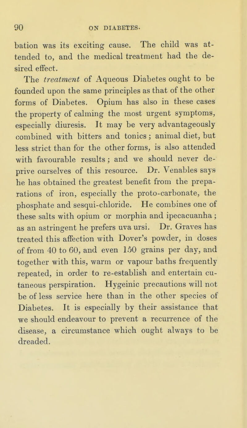 bation was its exciting cause. The child was at- tended to, and the medical treatment had the de- sired effect. The treatment of Aqueous Diabetes ought to be founded upon the same principles as that of the other forms of Diabetes. Opium has also in these cases the property of calming the most urgent symptoms, especially diuresis. It may be very advantageously combined with bitters and tonics; animal diet, but less strict than for the other forms, is also attended with favourable results; and we should never de- prive ourselves of this resource. Dr. Venables says he has obtained the greatest benefit from the prepa- rations of iron, especially the proto-carbonate, the phosphate and sesqui-chloride. He combines one of these salts with opium or morphia and ipecacuanha; as an astringent he prefers uva ursi. Dr. Graves has treated this affection with Dover's powder, in doses of from 40 to 60, and even l.'iO grains per day, and together with this, warm or vapour baths frequently repeated, in order to re-establish and entertain cu- taneous perspiration. Hygeinic precautions will not be of less service here than in the other species of Diabetes. It is especially by their assistance that we should endeavour to prevent a recurrence of the disease, a circumstance which ought always to be dreaded.