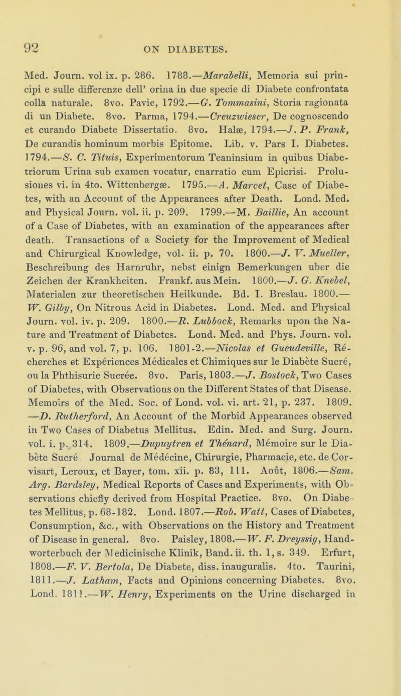 Med. Journ. vol ix. p. 286. 1788.—Marahelli, Memoria sui prin- cipi e sulle differenze dell' orina in due specie di Diabete confrontata coUa naturale. 8vo. Pavie, 1792.—G. Tommasini, Storia ragionata di un Diabete. 8vo. Parma, 1794.—Creuzwieser, De cognoscendo et curando Diabete Dissertatio. 8vo. Halse, 1794.—J. P. Frank, De curandis hominum morbis Epitome. Lib. v. Pars I. Diabetes. 1794.—S. C. Tituis, Experimentorum Teaninsium in quibus Diabe- iriorum Urina sub examen vocatur, enarratio cum Epicrisi. Prolu- sioues vi. in 4to. Wittenbergae. 1795.—A. Marcet, Case of Diabe- tes, with an Account of the Appearances after Death. Lond. Med. and Physical Journ. vol. ii. p. 209. 1799.—M. Baillie, An account of a Case of Diabetes, with an examination of the appearances after death. Transactions of a Society for the Improvement of Medical and Chirurgical Knowledge, vol. ii. p. 70. 1800.—/. V.Mueller, Beschreibung des Harnruhr, nebst einign Bemerkungen uber die Zeichen der Krankheiten. Frankf. ausMein. 1800.—J. G. Knebel, Materialen zur theoretischen Heilkunde. Bd. I. Bi-eslau. 1800.— W. Gilby, On Nitrous Acid in Diabetes. Lond. Med. and Physical Journ. vol. iv. p. 209. 1800.—R. Lubbock, Remarks upon the Na- ture and Treatment of Diabetes. Lond. Med. and Phys. Journ. vol. V. p. 96, and vol. 7, p. 106. 1801-2.—McoZas et Gueudeville, Re- cherches et Experiences Medicales et Chimiques sur le Diabete Sucre, oula Phthisurie Sucree. 8vo. Paris, 1803.—J. Bostock, Two Cases of Diabetes, with Observations on the Diflferent States of that Disease. Memoirs of the Med. Soc. of Lond. vol. vi. art. 21, p. 237. 1809. —D, Rutherford, An Account of the Morbid Appearances observed in Two Cases of Diabetus Mellitus. Edin. Med. and Surg. Journ. vol. i. p. 314. 1809,—Dupuytren et Thenard, M^moire sur le Dia- bete Sucr6. Journal de Medecine, Chirurgie, Pharmacie, etc. de Cor- visart, Leroux, et Bayer, tom. xii. p. 83, 111. Aont, 1806.—Sam. Arg. Bardsley, Medical Reports of Cases and Experiments, with Ob- servations chiefly derived from Hospital Practice. 8vo. On Diabe tes Mellitus, p. 68-182. Lond. 12,01.—Rob. Watt, Cases of Diabetes, Consumption, &c,, with Observations on the History and Treatment of Disease in general. 8vo. Paisley, 1808.—W. F. Dreyssig, Hand- worterbuch der M edicinische Klinik, Band.ii. th. 1, s. 349. Erfurt, 1808.—F. F. Ber^o/a, De Diabete, diss, inauguralis. 4to. Taurini, 1811.—J. Latham, Facts and Opinions concerning Diabetes. 8vo. Lond. 1811.—W. Henry, Experiments on the Urine discharged in