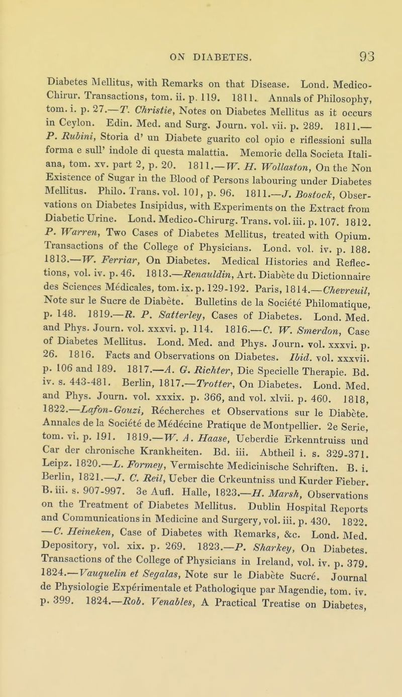Diabetes Mellitus, with Remarks on that Disease. Lond, Medico- Chirur. Transactions, torn. ii. p. 119. 1811. Annals of Philosophy, torn. i. p. 27.—T. Christie, Notes on Diabetes Mellitus as it occurs in Ceylon. Edin. Med. and Surg. Journ. vol. vii. p. 289. 1811.— P. Rubini, Storia d' un Diabete guarito col opio e riflessioni suUa forma e sull' indole di questa malattia. Memorie della Societa Itali- ana, torn. xv. part 2, p. 20. 1811,—W^. H. Wollaston, On the Non Existence of Sugar in the Blood of Persons labouring under Diabetes Mellitus. Philo. Trans, vol. lOJ, p. 96. 1811.—J. Bostock, Obser- vations on Diabetes Insipidus, with Experiments on the Extract from Diabetic Urine. Lond. Medico-Chirurg. Trans, vol. iii. p. 107. ] 812. P. Warren, Two Cases of Diabetes Mellitus, treated with Opium. Transactions of the College of Physicians. Lond. vol. iv. p. 188. 1813.—TT. Ferriar, On Diabetes. Medical Histories and Reflec- tions, vol. iv. p. 46. IQX^.—Renauldin, Art. Diabete du Dictionnaire des Sciences Medicales, tom.ix.p. 129-192. Paris, IQiA.—Chevreuil, Note sur le Sucre de Diabete. Bulletins de la Societe Philomatique, p. 148. 1819.—K. P. Satterley, Cases of Diabetes. Lond. Med,' and Phys. Journ. vol. xxxvi. p. 114. 1816.—C. W. Smerdon, Case of Diabetes Mellitus. Lond. Med. and Phys. Journ. vol. xxxvi. p. 26. 1816. Facts and Observations on Diabetes. Ibid. ^o\. ■s.xkvu. p. 106 and 189. 1817.—^. G. Richter, Die Specielle Therapie. Bd. iv. s. 443-481. Berlin, IQll.—Trotter, On Diabetes. Lond. Med. and Phys. Journ. vol. xxxix. p. 366, and vol. xlvii. p. 460. 1818, 1822.—Lafon-Gouzi, Recherches et Observations sur le Diabete. Annales de la Societe de Medecine Pratique de Montpellier. 2e Serie, tom. vi. p. 191. ]819.—W.A. Haase, Ueberdie Erkenntruiss und Car der chronische Krankheiten. Bd. iii. Abtheil i. s. 329-371. Leipz. 1820,—Z,. Formey, Vermischte Medicinische Schriften. B. i. Berlin, 1821,—J. C. Reil,\]eheT die Crkeuntniss und Kurder Fieber. B. iii. s. 907-997. 3e Aufl. Halle, 1823.—/f. Marsh, Observations' on the Treatment of Diabetes Mellitus. Dublin Hospital Reports and Communications in Medicine and Surgery, vol. iii. p. 430, 1822. —C. Heineken, Case of Diabetes with Remarks, &c. Lond. Med. Depository, vol. xix. p. 269. 1823.—P. Sharkey, On Diabetes! Transactions of the College of Physicians in Ireland, vol. iv. p. 379. 182A.—Vauquelin et Segalas, Note sur le Diabete Sucr^. Journal de Physiologic Exp^rimentale et Pathologique par Magendie, tom. iv. p. 399. \Q2A.—Rob. Venables, A Practical Treatise on Diabetes,