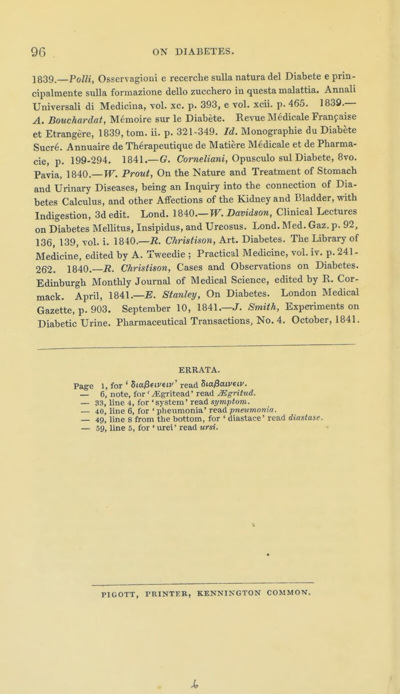 ]839.—PoUi, Osservagioni e recerche suUa natura del Diabete e prin- cipalmente suUa formazione dello zucchero in questa malattia. Annali Universali di Medicina, vol. xc. p. 393, e vol. xcii. p. 465. 1838.— A. Bouchardat, M^moire sur le Diabete. Revue Medicale Franfaise et Etrang^re, 1839, torn. ii. p. 321-349. Id. Monographie du Diabete Sucre. Annuaire de Therapeutique de Matiere Medicale et de Pharma- cie, p. 199-294. 1841.—G. Corwe/iam', Opusculo sul Diabete, 8vo. Pavia, 1840.—PT. Prout, On the Nature and Treatment of Stomach and Urinary Diseases, being an Inquiry into the connection of Dia- betes Calculus, and other Affections of the Kidney and Bladder, with Indigestion, 3d edit. Lond. 1840.—TT. Davidson, Clinical Lectures on Diabetes Mellitus, Insipidus, and Ureosus. Lond. Med. Gaz. p. 92, 136, 139, vol. i. 1840.—i2. Christison, Art. Diabetes. The Library of Medicine, edited by A. Tweedie ; Practical Medicine, vol. iv. p. 241 - 262. 1840.—jR. Christison, Cases and Observations on Diabetes. Edinburgh Monthly Journal of Medical Science, edited by R. Cor- mack. April, 1841.—Stanley, On Diabetes. London Medical Gazette, p. 903. September 10, 1841.—J. Smith, Experiments on Diabetic Urine. Pharmaceutical Transactions, No. 4. October, 1841. ERRATA. Page 1, for ' 5ia/3fif eti/' read ^la^aiv^iv. — 6, note, for ' ^gritead' read ^gritud. — 33, Hue 4, for 'system' read symptom. — 40, line 6, for ' pheumonia' read pneumonia. — 49, line 8 from the bottom, for ' diastace' read diastase. — 59, line 5, for ' urei' read ursi. PIGOTT, PRINTER, KENNINGTON COMMON.