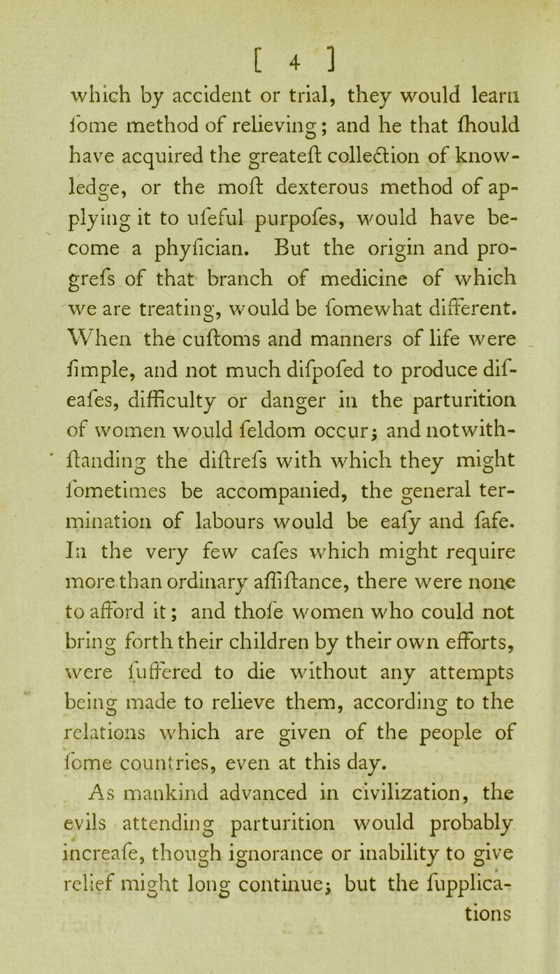 which by accident or trial, they would learn iome method of relieving; and he that fhould have acquired the greateft collection of know- ledge, or the moft dexterous method of ap- plying it to ul'eful purpofes, would have be- come a phyfician. But the origin and pro- grefs of that branch of medicine of which we are treating, would be fomewhat different. When the cuftoms and manners of life were fimple, and not much difpofed to produce dif- eafes, difficulty or danger in the parturition of women would feldom occur; andnotwith- ftanding the diftrefs with which they might fometimes be accompanied, the general ter- mination of labours would be eafy and fafe. In the very few cafes which might require more than ordinary affiftance, there were none to afford it; and thole women who could not bring forth their children by their own efforts, were buffered to die without any attempts being made to relieve them, according to the relations which are given of the people of feme countries, even at this day. As mankind advanced in civilization, the evils attending parturition would probably increafe, though ignorance or inability to give relief might long continue; but the fupplica- tions