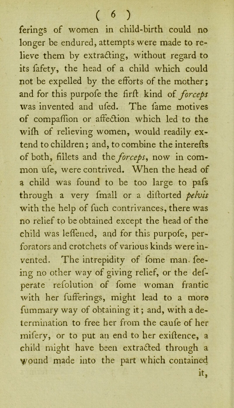 ferings of women in child-birth could no longer be endured, attempts were made to re- lieve them by extracting, without regard to its fafety, the head of a child which could not be expelled by the efforts of the mother; and for this purpofe the firft kind of forceps was invented and ufed. The fame motives of compaffion or affeCtion which led to the wifh of relieving women, would readily ex- tend to children; and, to combine the interefts of both, fillets and the forceps, now in com- mon ufe, were contrived. When the head of a child was found to be too large to pafs through a very fmall or a diftorted pelvis with the help of fuch contrivances, there was no relief to be obtained except the head of the child was leffened, and for this purpofe, per- forators and crotchets of various kinds were in- vented. The intrepidity of fome man. fee- ing no other way of giving relief, or the def- perate refolution of fome woman frantic with her fufferings, might lead to a more fummary way of obtaining it; and, with a de- termination to free her from the caufe of her mifery, or to put an end to her exiftence, a child might have been extracted through a y/ound made into the part which contained it.