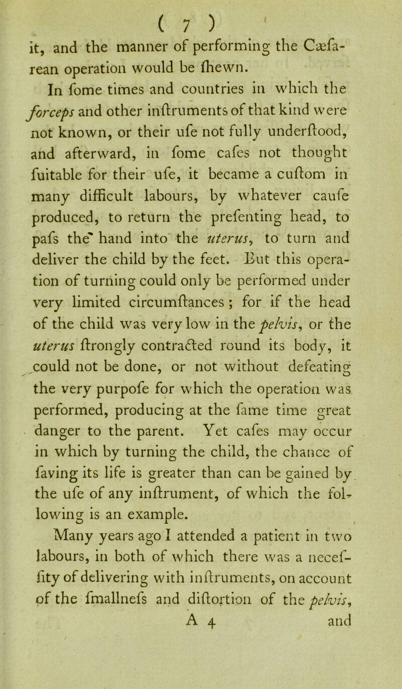 it, and the manner of performing the Caffia- rean operation would be (hewn. In fome times and countries in which the forceps and other inftruments of that kind were not known, or their ufe not fully underftood, and afterward, in fome cafes not thought fuitable for their ufe, it became a cuftom in many difficult labours, by whatever caufe produced, to return the prefenting head, to pafs the' hand into the uterus, to turn and deliver the child by the feet. But this opera- tion of turning could only be performed under very limited circumftances ; for if the head of the child was very low in the pelvis, or the uterus ftrongly contra died round its body, it could not be done, or not without defeating the very purpofe for which the operation was performed, producing at the fame time great danger to the parent. Yet cafes may occur in which by turning the child, the chance of faving its life is greater than can be gained by the ufe of any inftrument, of which the foB lowing is an example. Many years ago I attended a patient in two labours, in both of which there was a necef- fity of delivering with inftruments, on account of the fmallnefs and diftortion of the pelvis, A 4 and