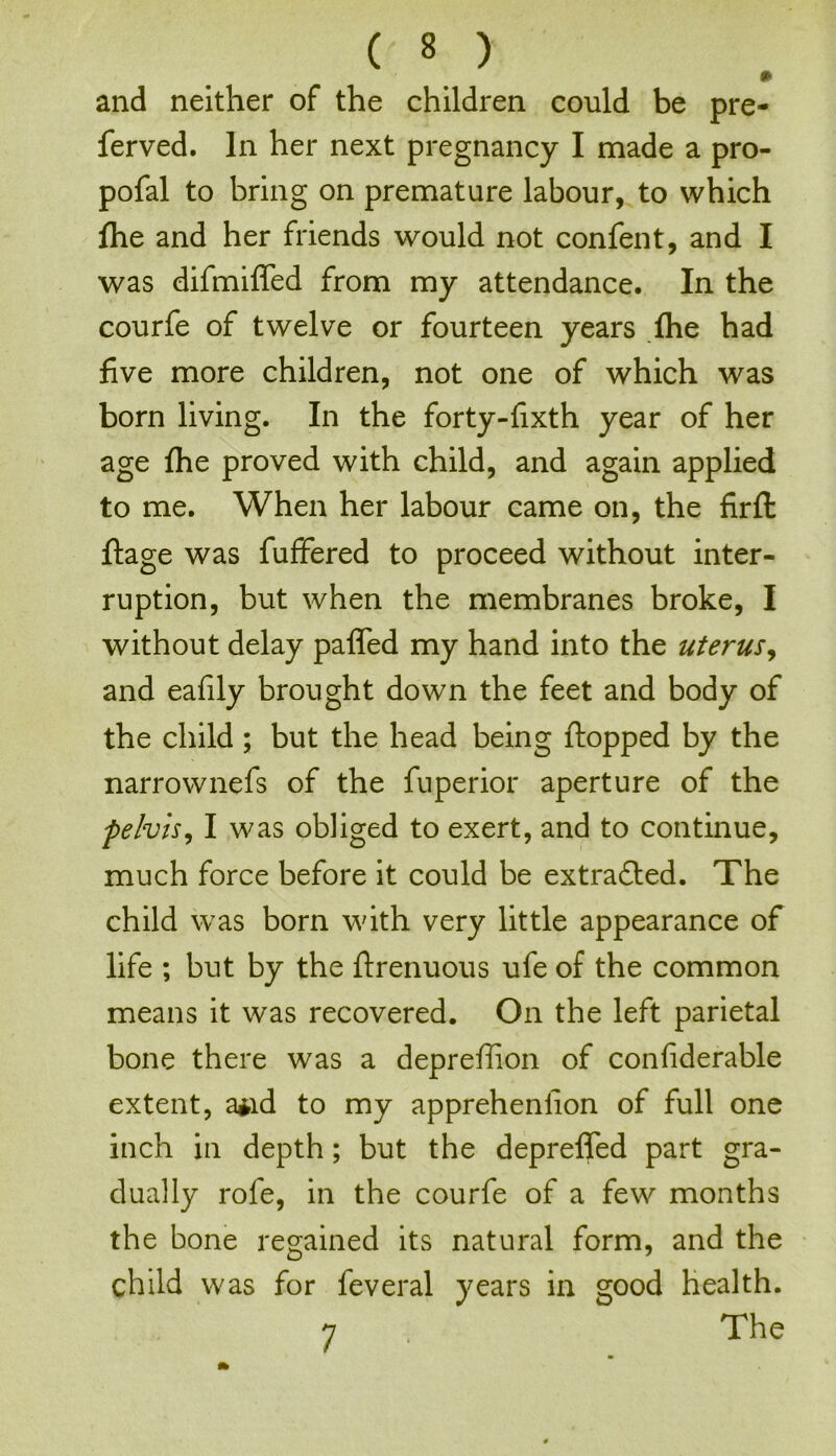 and neither of the children could be pre- ferved. In her next pregnancy I made a pro- pofal to bring on premature labour, to which fhe and her friends would not confent, and I was difmiffed from my attendance. In the courfe of twelve or fourteen years fhe had five more children, not one of which was born living. In the forty-fixth year of her age fhe proved with child, and again applied to me. When her labour came on, the firft flage was fuffered to proceed without inter- ruption, but when the membranes broke, I without delay paffed my hand into the uterus, and eafily brought down the feet and body of the child ; but the head being flopped by the narrownefs of the fuperior aperture of the pelvis, I was obliged to exert, and to continue, much force before it could be extracted. The child was born with very little appearance of life ; but by the flrenuous ufe of the common means it was recovered. On the left parietal bone there was a depreffion of confiderable extent, a*id to my appreheniion of full one inch in depth; but the depreffed part gra- dually rofe, in the courfe of a few months the bone regained its natural form, and the child was for feveral years in good health. 7 The