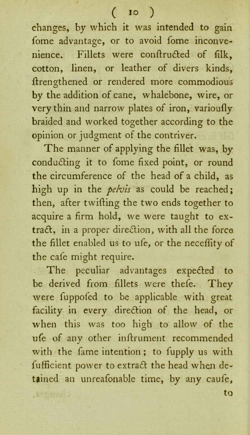 changes, by which it was intended to gain fome advantage, or to avoid fome inconve- nience. Fillets were conftruCted of filk, cotton, linen, or leather of divers kinds, ftrengthened or rendered more commodious by the addition of cane, whalebone, wire, or very thin and narrow plates of iron, varioufly braided and worked together according to the opinion or judgment of the contriver. The manner of applying the fillet was, by conducting it to fome fixed point, or round the circumference of the head of a child, as high up in the pelvis as qould be reached; then, after twitting the two ends together to acquire a firm hold, we were taught to ex- tract, in a proper direction , with all the force the fillet enabled us to ufe, or the neceflity of the cafe might require. The peculiar advantages expeCted to be derived from fillets were thefe. They were fuppofed to be applicable with great facility in every direction of the head, or when this was too high to allow of the ufe of any other inftrument recommended with the fame intention; to lupply us with fufficient power to extraCt the head when de- tained an unreafonable time, by any caufe, to