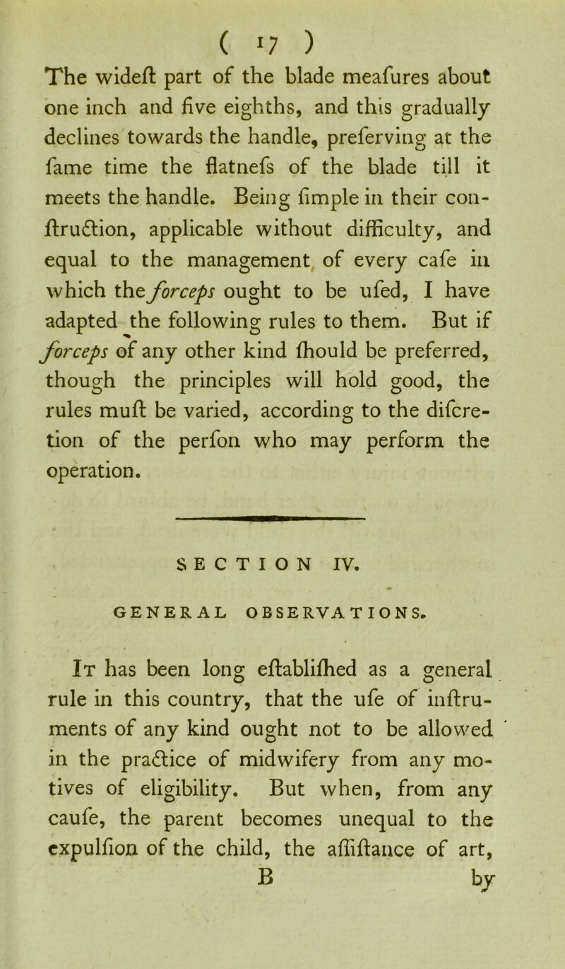 The widefl part of the blade meafures about one inch and five eighths, and this gradually declines towards the handle, preferving at the fame time the flatnefs of the blade till it meets the handle. Being fimple in their con- ftru&ion, applicable without difficulty, and equal to the management of every cafe in which the forceps ought to be ufed, I have adapted the following rules to them. But if forceps of any other kind ffiould be preferred, though the principles will hold good, the rules muft be varied, according to the difcre- tion of the perfon who may perform the operation. SECTION IV. GENERAL OBSE R V A TIONS, It has been long eftablifhed as a general rule in this country, that the ufe of inftru- ments of any kind ought not to be allowed in the pradlice of midwifery from any mo- tives of eligibility. But when, from any caufe, the parent becomes unequal to the cxpulfion of the child, the afiiftance of art, B bj