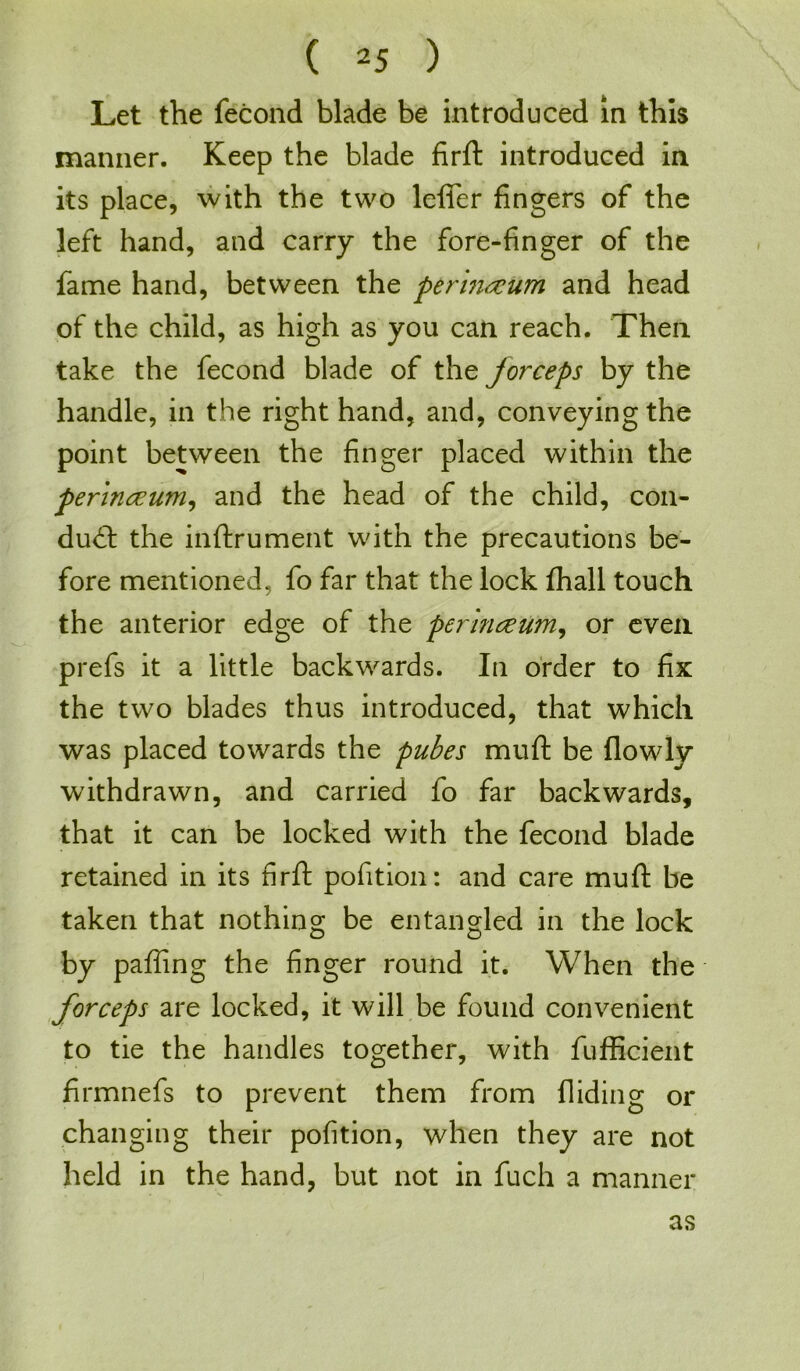 Let the fecond blade be introduced in this manner. Keep the blade firft introduced in its place, with the two lefier fingers of the left hand, and carry the fore-finger of the fame hand, between the perinccum and head of the child, as high as you can reach. Then take the fecond blade of the jorceps by the handle, in the right hand, and, conveying the point between the finger placed within the perinceum, and the head of the child, con- duct the inftrument with the precautions be- fore mentioned, fo far that the lock fhall touch the anterior edge of the per nice urn, or even prefs it a little backwards. In order to fix the two blades thus introduced, that which was placed towards the pubes muft be {lowly withdrawn, and carried fo far backwards, that it can be locked with the fecond blade retained in its firft pofition: and care muft be taken that nothing be entangled in the lock by pafiing the finger round it. When the forceps are locked, it will be found convenient to tie the handles together, with fufficient firmnefs to prevent them from Hiding or changing their pofition, when they are not held in the hand, but not in fuch a manner as