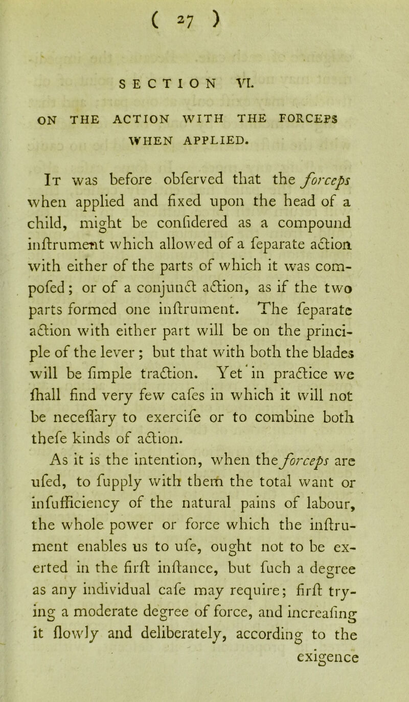 SECTION VI. ON THE ACTION WITH THE FORCEPS WHEN APPLIED. It was before obferved that the forceps when applied and fixed upon the head of a child, might be confidered as a compound inftrument which allowed of a feparate action, with either of the parts of which it was com- pofed; or of a conjunct a£tion, as if the two parts formed one inftrument. The feparate aftion with either part will be on the princi- ple of the lever ; but that with both the blades will be fimple traftion. Yet in praftice we fhall find very few cafes in which it will not be neceflfary to exercife or to combine both thefe kinds of action. As it is the intention, when the forceps are ufed, to fupply with them the total want or infufficiency of the natural pains of labour, the whole power or force which the inftru- ment enables us to ufe, ought not to be ex- erted in the firft inftance, but fuch a degree 7 O as any individual cafe may require; firft try- ing a moderate degree of force, and increaling it (lowly and deliberately, according to the exigence