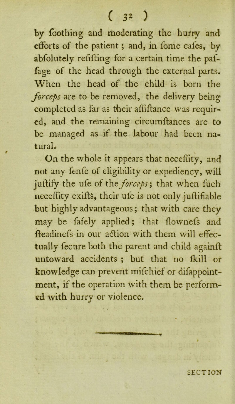 by Toothing and moderating the hurry and efforts of the patient; and, in fome cafes, by abfolutely refilling for a certain time the paf- fage of the head through the external parts. When the head of the child is born the forceps are to be removed, the delivery being completed as far as their afiiftance was requir- ed, and the remaining circumftances are to be managed as if the labour had been na- tural. On the whole it appears that necefiity, and not any fenfe of eligibility or expediency, will juftify the ufe of the forceps; that when fuch necefiity exifts, their ufe is not only juftifiable but highly advantageous; that with care they may be fafely applied; that flownefs and fteadinefs in our adion with them will effec- tually fecure both the parent and child againft untoward accidents ; but that no fkill or knowledge can prevent mifchief or difappoint- ment, if the operation with them be perform- ed with hurry or violence.