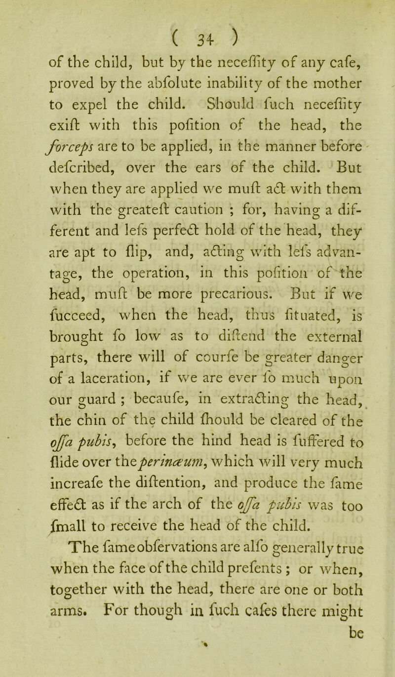 ( 34- ) of the child, but by the neceffity of any cafe, proved by the abfolute inability of the mother to expel the child. Should fuch neceffity exift with this pofition of the head, the forceps are to be applied, in the manner before defcribed, over the ears of the child. But when they are applied we muft adt with them with the greateft caution ; for, having a dif- ferent and lefs perfect hold of the head, they are apt to flip, and, acting with lefs advan- tage, the operation, in this pofition of the head, muft be more precarious. But if we fucceed, when the head, thus lituated, is brought fo low as to diftend the external D parts, there will of courfe be greater danger of a laceration, it we are ever fo much upon our guard ; becaufe, in extracting the head, the chin of the child fhould be cleared of the ojfa pubis, before the hind head is fuffered to Aide over thtperinccum^ which will very much increafe the diftention, and produce the fame effeft as if the arch of the ojfa pubis was too fmall to receive the head of the child. The fameobfervations are alfo generally true when the face of the child prefents ; or when, together with the head, there are one or both arms. For though in fuch cafes there might be