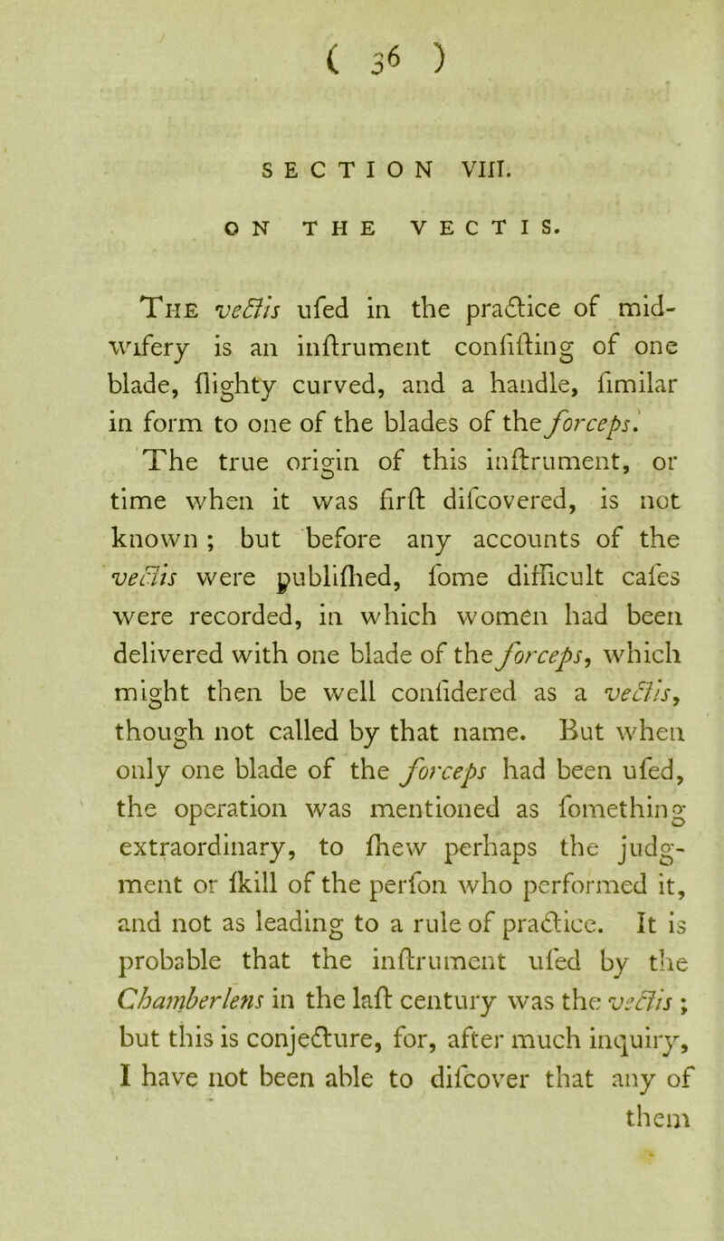 SECTION VIII. ON THE VECTIS. The vetfis ufed in the practice of mid- wifery is an inftrument con lifting of one blade, flighty curved, and a handle, limilar in form to one of the blades of the forceps. The true origin of this inftrument, or time when it was firft difcovered, is not known ; but before any accounts of the veciis were publiftied, fome difficult cafes were recorded, in which women had been delivered with one blade of the forceps, which might then be well conlidered as a veciis, though not called by that name. But when only one blade of the forceps had been ufed, the operation was mentioned as fomething extraordinary, to fhew perhaps the judg- ment or Ikill of the perfon who performed it, and not as leading to a rule of practice. It is probable that the inftrument ufed by the Ghamberleyis in the laft century was the veciis ; but this is conjecture, for, after much inquiry, I have not been able to difcover that any of them