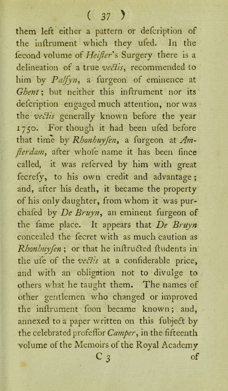 them left either a pattern or defcription of the inftrument which they uled. In the fecond volume of Heifer s Surgery there is a delineation of a true ve&is, recommended to him by Palfyn, a furgeon of eminence at Ghent; but neither this inftrument nor its defcription engaged much attention, nor was the veciis generally known before the year 1750. For though it had been ufed before that time by Rhonhuyfen, a furgeon at Am- per dam, after whole name it has been fince called, it was referved by him with great fecrefy, to his own credit and advantage ; and, after his death, it became the property of his only daughter, from whom it was pur- chafed by De Bruyn, an eminent furgeon of the fame place. It appears that De Bruyn concealed the fecret with as much caution as Rhonhuyfen ; or that he inftrudted (Indents in the ufe of the vehiis at a confiderable price, and with an obligation not to divulge to others what he taught them. The names of other gentlemen who changed or improved the inftrument foon became known; and, annexed to a paper written on this fubjeft by the celebrated profeffor Camper, in the fifteenth volume of the Memoirs of the Royal Academy c 3 Of