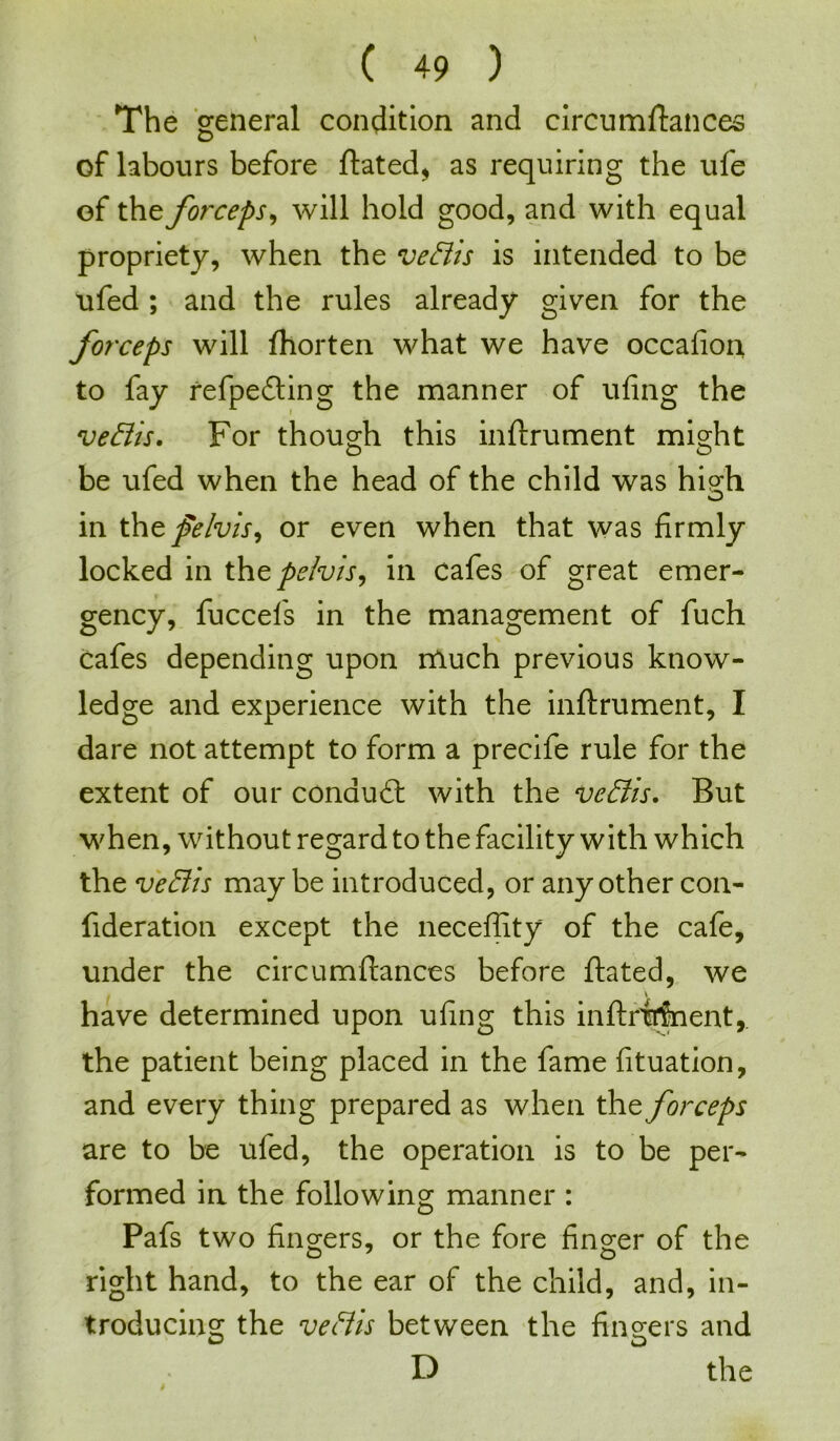 The general condition and circumstances of labours before Stated, as requiring the ufe of the forceps, will hold good, and with equal propriety, when the veftis is intended to be ufed ; and the rules already given for the forceps will Shorten what we have occafion to fay refpeding the manner of ufing the veffis. For though this instrument might be ufed when the head of the child was high in \ht felvis, or even when that was firmly locked in thz pelvis, in cafes of great emer- gency, fuccefs in the management of fuch cafes depending upon much previous know- ledge and experience with the inftrument, I dare not attempt to form a precife rule for the extent of our conaud with the ve&is. But when, without regard to the facility with which the veBis may be introduced, or any other con- sideration except the neceffity of the cafe, under the circumftances before ftated, we have determined upon ufing this inftrfrfnent,. the patient being placed in the fame fituation, and every thing prepared as when the forceps are to be ufed, the operation is to be per- formed in the following manner : Pafs two fingers, or the fore finger of the right hand, to the ear of the child, and, in- troducing the veBis between the fingers and O D D the ;