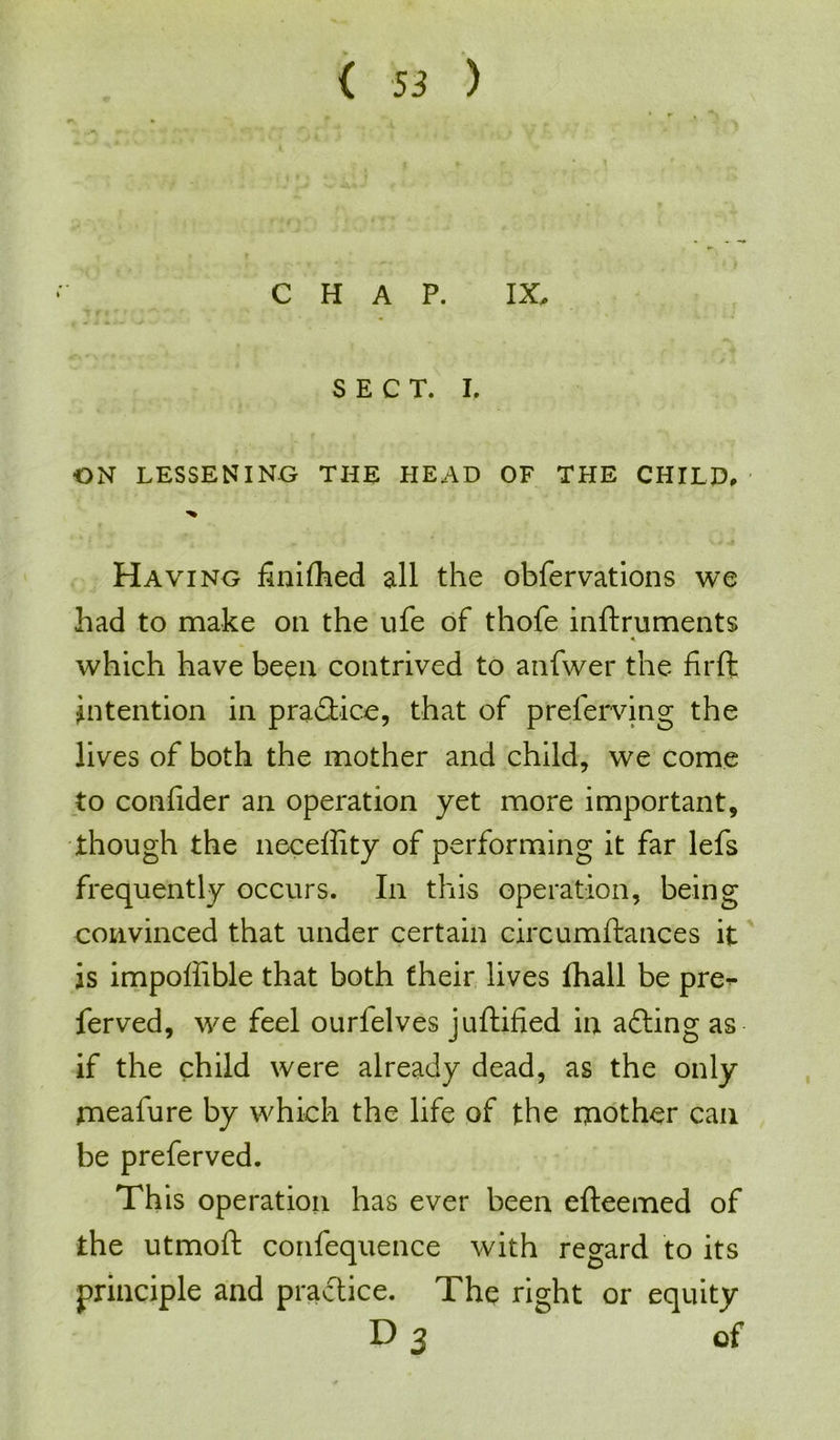 CHAP. IX, SECT. I. ON LESSENING THE HEAD OF THE CHILD# Having finished all the obfervations we had to make oil the ufe of thofe inftruments ♦ which have been contrived to anfwer the firft intention in practice, that of prelerving the lives of both the mother and child, we come to coniider an operation yet more important, though the neceffity of performing it far lefs frequently occurs. In this operation, being convinced that under certain circumftances it is impoffible that both their lives fhall be pre<- ferved, we feel ourfelves juftified in afting as if the child were already dead, as the only mealure by which the life of the mother can be preferved. This operation has ever been efteemed of the utmoft confequence with regard to its principle and practice. The right or equity D 3 of