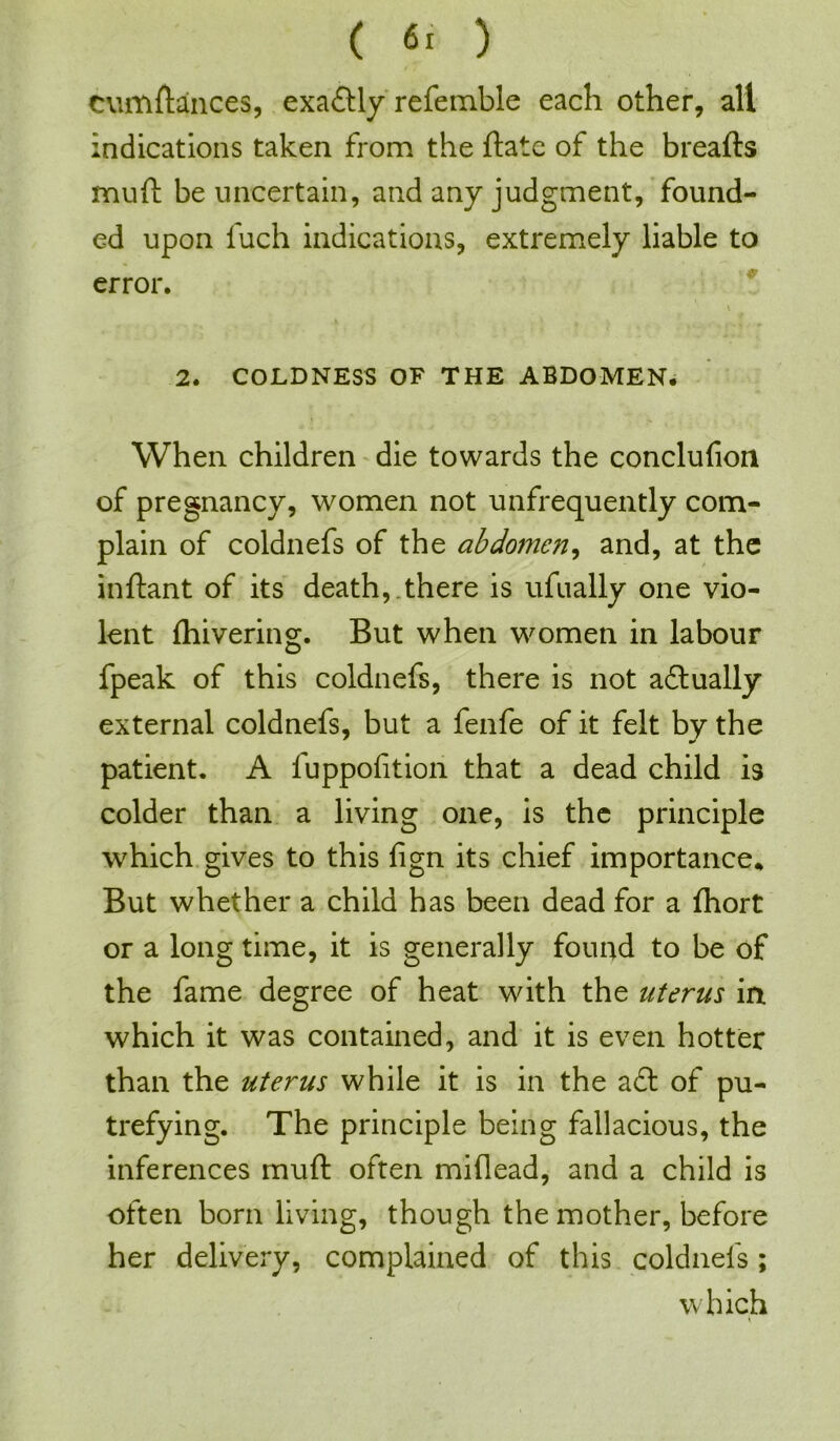 cumftances, exaftly refemble each other, all indications taken from the ftate of the breafts muft be uncertain, and any judgment, found- ed upon fuch indications, extremely liable to error. 2. COLDNESS OF THE ABDOMEN. When children die towards the conclufion of pregnancy, women not unfrequently com- plain of coldnefs of the abdomen, and, at the inftant of its death,.there is ufually one vio- lent fhivering. But when women in labour fpeak of this coldnefs, there is not actually external coldnefs, but a fenfe of it felt by the patient. A fuppofition that a dead child is colder than a living one, is the principle which gives to this fign its chief importance* But whether a child has been dead for a ftiort or a long time, it is generally found to be of the fame degree of heat with the uterus in which it was contained, and it is even hotter than the uterus while it is in the aft of pu- trefying. The principle being fallacious, the inferences muft often miflead, and a child is often born living, though the mother, before her delivery, complained of this coldnefs; which