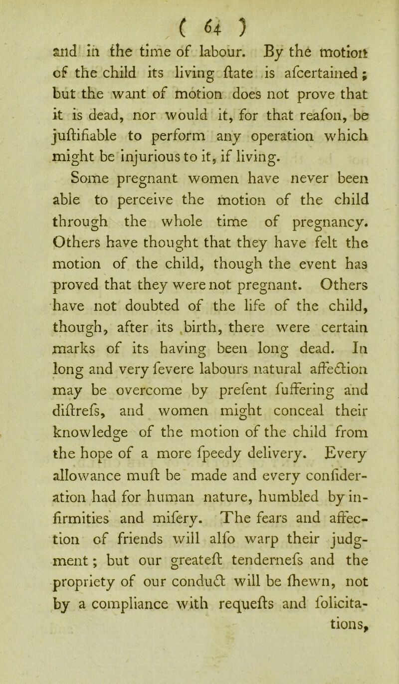 and in the time of labour. By the motion of the child its living hate is afcertained; but the want of motion does not prove that it is dead, nor would it, for that reafon, be juftifiable to perform any operation which might be injurious to it, if living. Some pregnant women have never been able to perceive the motion of the child through the whole time of pregnancy. Others have thought that they have felt the motion of the child, though the event ha9 proved that they were not pregnant. Others have not doubted of the life of the child, though, after its birth, there were certain marks of its having been long dead. In long and very fevere labours natural affedtion may be overcome by prefent buffering and difrrefs, and women might conceal their knowledge of the motion of the child from the hope of a more fpeedy delivery. Every allowance muff be made and every confider- ation had for human nature, humbled by in- firmities and mifery. The fears and affec- tion of friends will alio warp their judg- ment ; but our greateft tendernefs and the propriety of our conduit will be fhewn, not by a compliance with requelts and folicita- tions.