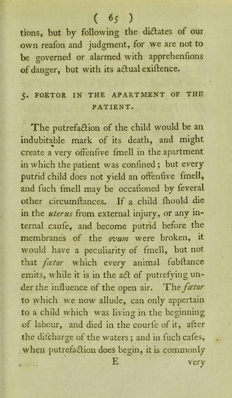 tions, but by following the dictates of our own reafon and judgment, for we are not to be governed or alarmed with apprehenfions of danger, but with its aCtual exigence. 5. FOETOR IN THE APARTMENT OF THE PATIENT. The putrefaction of the child would be ail indubitable mark of its death, and might create a very oftenfive fmell in the apartment in which the patient was confined ; but every putrid child does not yield an offenfive fmell* and fuch fmell may be occafioned by feveral other circumftances. If a child fhould die in the uterus from external injury, or any in- ternal caufe, and become putrid before the membranes of the ovum were broken, it would have a peculiarity of fmell, but not that fcetor which every animal lubftance emits, while it is in the aCt of putrefying un- der the influence of the open air. The fcetor to which we now allude, can only appertain to a child which was living in the beginning of labour, and died in the courfe of it, after the difcharge of the waters ; and in fuch cafes, . when putrefaction does begin, it is commonly E very