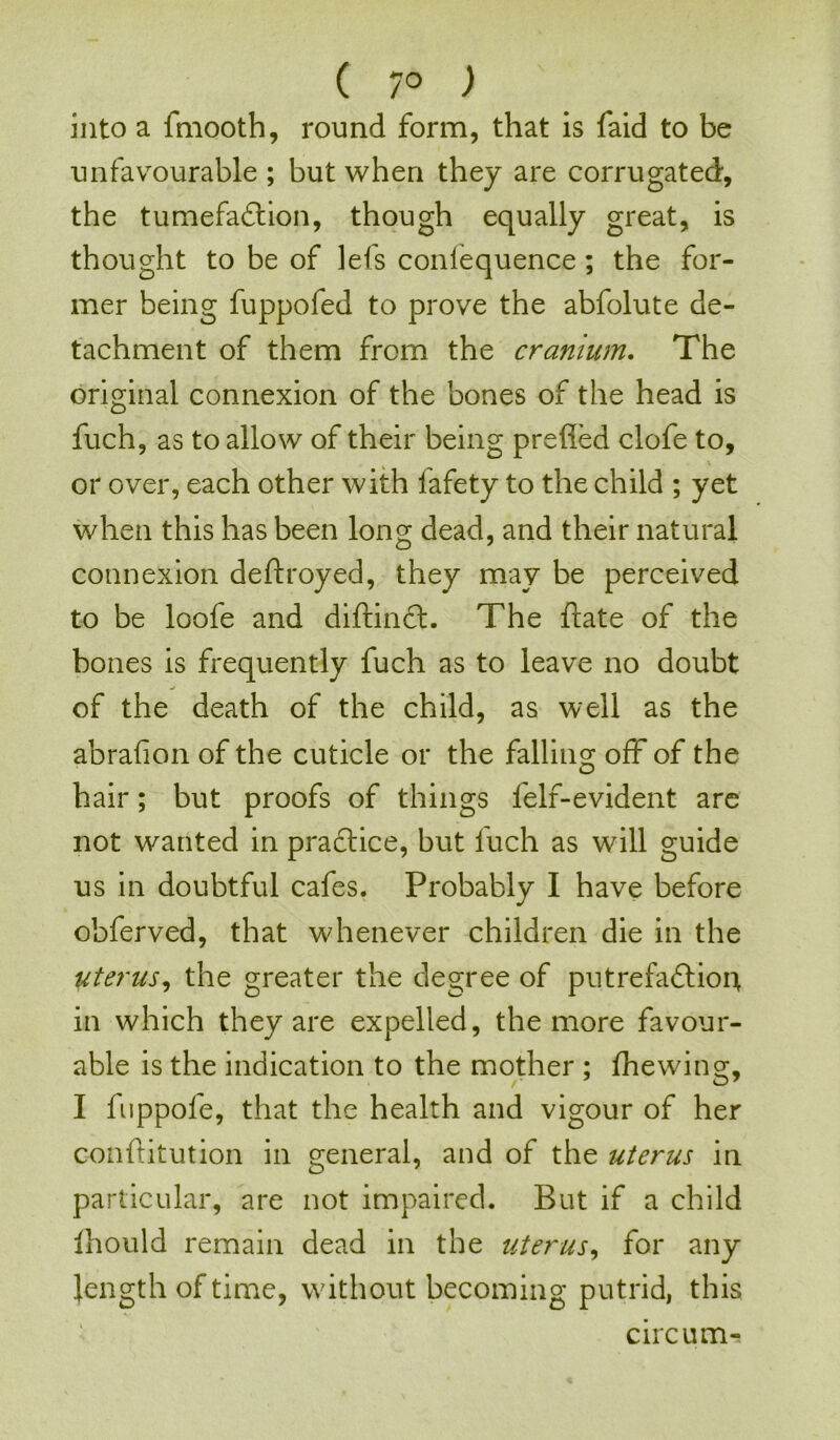 ( 7° ) into a fmooth, round form, that is faid to be unfavourable ; but when they are corrugated, the tumefaction, though equally great, is thought to be of lefs conlequence ; the for- mer being fuppofed to prove the abfolute de- tachment of them from the cranium. The original connexion of the bones of the head is fuch, as to allow of their being prefied clofe to, or over, each other with iafety to the child ; yet when this has been long dead, and their natural connexion deftroyed, they may be perceived to be loofe and diftinft. The date of the bones is frequently fuch as to leave no doubt of the death of the child, as well as the abralion of the cuticle or the falling off of the hair; but proofs of things felf-evident are not wanted in practice, but fuch as will guide us in doubtful cafes. Probably I have before obferved, that whenever children die in the uterus, the greater the degree of putrefaftiou in which they are expelled, the more favour- able is the indication to the mother ; (hewing, I fuppofe, that the health and vigour of her c-onftitution in general, and of the uterus in particular, are not impaired. But if a child ihould remain dead in the uterus, for any length of time, without becoming putrid, this circum-