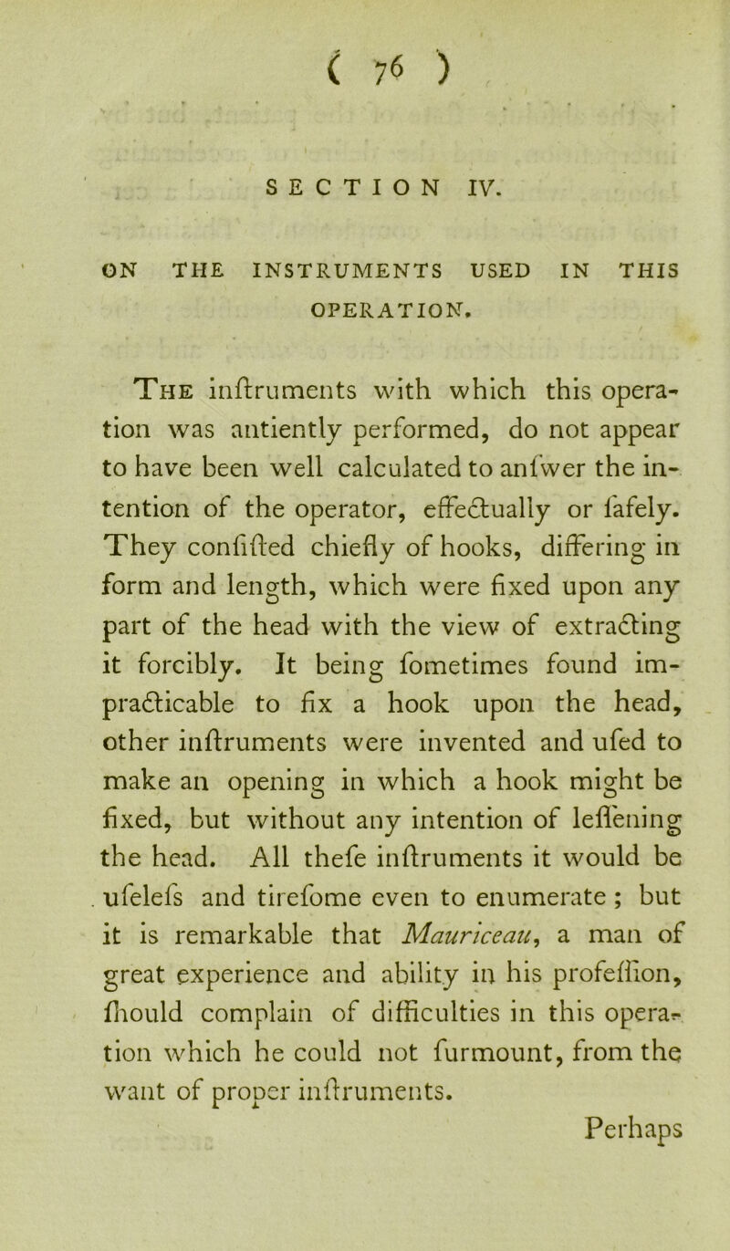 SECTION IV. ON THE INSTRUMENTS USED IN THIS OPERATION. The inftruments with which this opera- tion was antiently performed, do not appear to have been well calculated to anfwer the in- tention of the operator, effectually or fafely. They confided chiefly of hooks, differing in form and length, which were fixed upon any part of the head with the view of extracting it forcibly. It being fometimes found im- practicable to fix a hook upon the head, other inftruments were invented and ufed to make an opening in which a hook might be fixed, but without any intention of leffening the head. All thefe inftruments it would be ufelefs and tirefome even to enumerate ; but it is remarkable that Mauriceau, a man of great experience and ability in his profefiion, fhould complain of difficulties in this opera?- tion which he could not furmount, from the want of proper inftruments. Perhaps