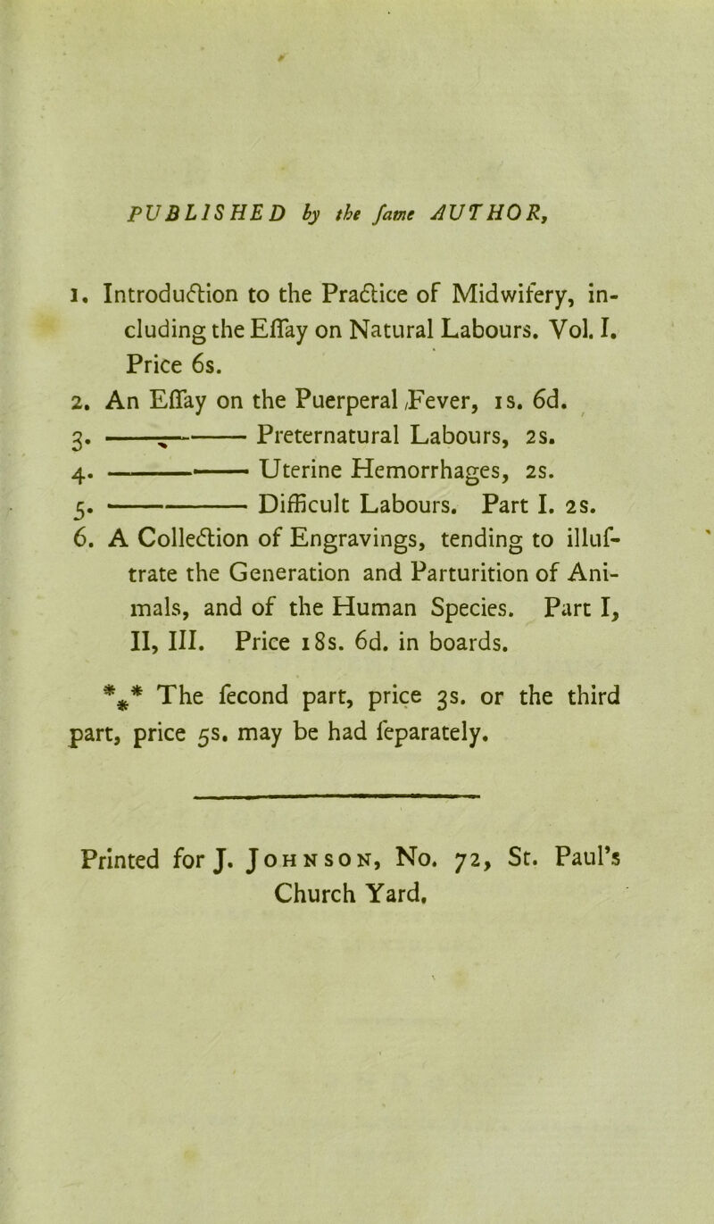 PUBLISHED by the fame AUTHOR, 2, Introduction to the Practice of Midwifery, in- cluding the Efiay on Natural Labours. Vol. I. Price 6s. 2. An Eflfay on the Puerperal /Fever, is. 6d. 3. ^ Preternatural Labours, 2s. 4. —■■■■— Uterine Hemorrhages, 2s. 5. Difficult Labours. Part I. 2s. 6. A Collection of Engravings, tending to illuf- trate the Generation and Parturition of Ani- mals, and of the Human Species. Part I, II, III. Price 18s. 6d. in boards. %* The fecond part, price 3s. or the third part, price 5s. may be had feparately. Printed for J. Johnson, No. 72, St. Paul’s Church Yard.