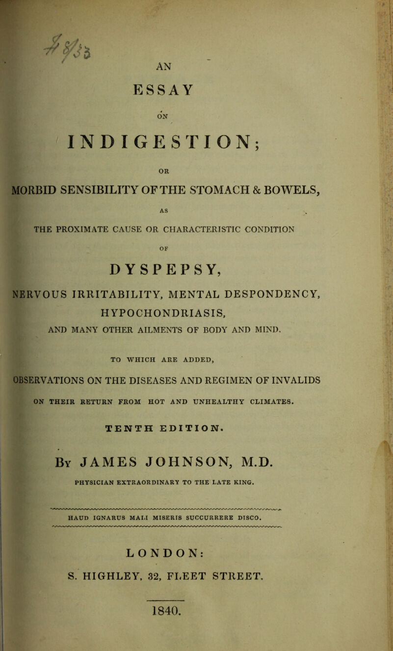 AN ESSAY INDIGESTION; OR MORBID SENSIBILITY OF THE STOMACH & BOWELS, THE PROXIMATE CAUSE OR CHARACTERISTIC CONDITION OF DYSPEPSY, NERVOUS IRRITABILITY, MENTAL DESPONDENCY, HYPOCHONDRIASIS, AND MANY OTHER AILMENTS OF BODY AND MIND. TO WHICH ARE ADDED, OBSERVATIONS ON THE DISEASES AND REGIMEN OF INVALIDS ON THEIR RETURN FROM HOT AND UNHEALTHY CLIMATES. TENTH EDITION. By JAMES JOHNSON, M.D. PHYSICIAN EXTRAORDINARY TO THE LATE KING. HAUD IGNARUS MALI MISERIS SUCCURRERE DISCO. LONDON: S. HIGHLEY, 32, FLEET STREET. 1840,