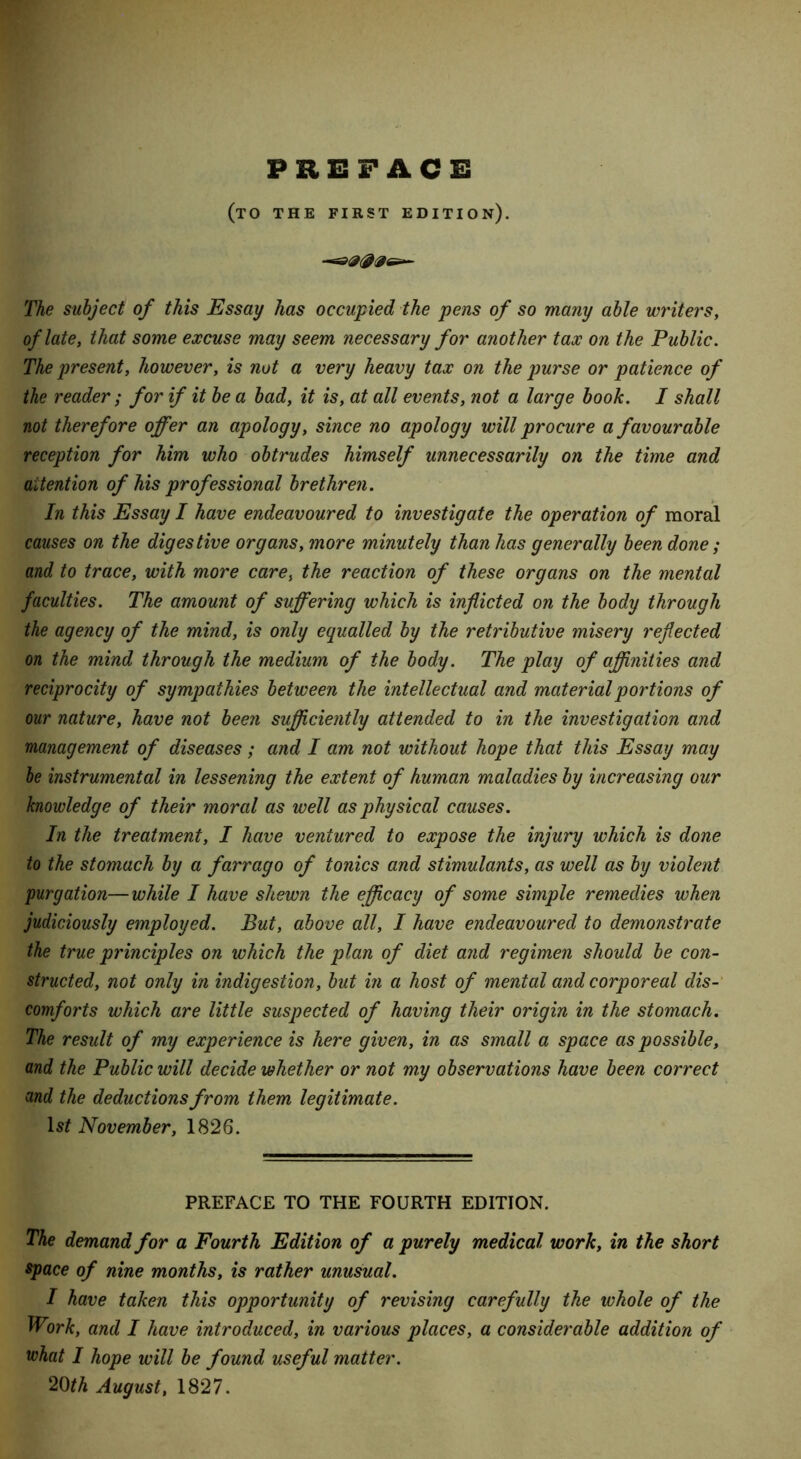 PREFACE (to the first edition). The subject of this Essay has occupied the pens of so many able writers, of late, that some excuse may seem necessary for another tax on the Public. The present, however, is not a very heavy tax on the purse or patience of the reader; for if it be a bad, it is, at all events, not a large book. I shall not therefore offer an apology, since no apology will procure a favourable reception for him who obtrudes himself unnecessarily on the time and attention of his professional brethren. In this Essay I have endeavoured to investigate the operation of moral causes on the digestive organs, more minutely than has generally been done ; and to trace, with more care, the reaction of these organs on the mental faculties. The amount of suffering which is inflicted on the body through the agency of the mind, is only equalled by the retributive misery reflected on the mind through the medium of the body. The play of affinities and reciprocity of sympathies between the intellectual and material portions of our nature, have not been sufficiently attended to in the investigation and management of diseases; and I am not without hope that this Essay may be instrumental in lessening the extent of human maladies by increasing our knowledge of their moral as well as physical causes. In the treatment, I have ventured to expose the injury which is done to the stomach by a farrago of tonics and stimulants, as well as by violent 'purgation— while I have shewn the efficacy of some simple remedies when judiciously employed. But, above all, I have endeavoured to demonstrate the true principles on which the plan of diet and regimen should be con- structed, not only in indigestion, but in a host of mental and corporeal dis- comforts which are little suspected of having their origin in the stomach. The result of my experience is here given, in as small a space as possible, and the Public will decide whether or not my observations have been correct and the deductions from them legitimate. lsf November, 1826. PREFACE TO THE FOURTH EDITION. The demand for a Fourth Edition of a purely medical work, in the short space of nine months, is rather unusual. I have taken this opportunity of revising carefully the whole of the Work, and I have introduced, in various places, a considerable addition of what I hope will be found useful matter. 20th August, 1827.