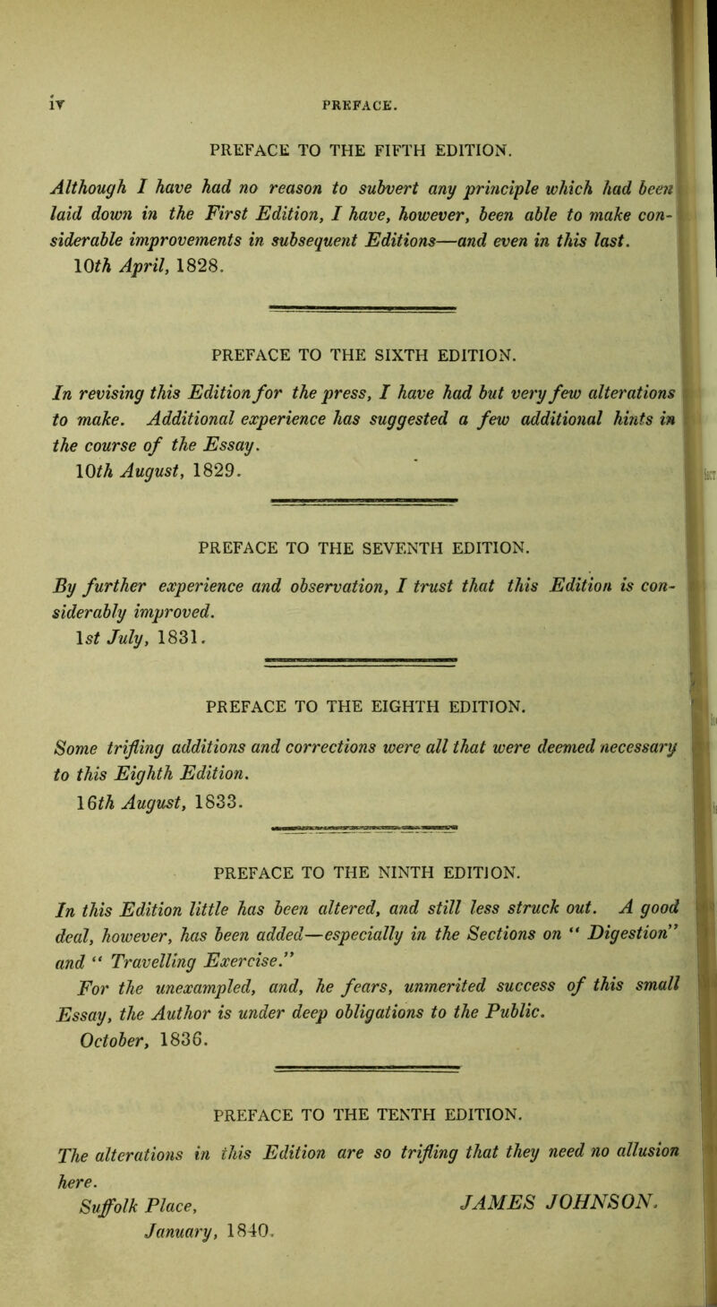 PREFACE TO THE FIFTH EDITION. Although I have had no reason to subvert any principle which had been laid down in the First Edition, I have, however, been able to make con- siderable improvements in subsequent Editions—and even in this last. 10th April, 1828. PREFACE TO THE SIXTH EDITION. In revising this Edition for the press, I have had but very few alterations to make. Additional experience has suggested a few additional hints in the course of the Essay. 10th August, 1829. PREFACE TO THE SEVENTH EDITION. By further experience and observation, I trust that this Edition is con- siderably improved. ls£ July, 1831. PREFACE TO THE EIGHTH EDITION. Some trifling additions and corrections were all that were deemed necessary if to this Eighth Edition. 1 Qth August, 1833. PREFACE TO THE NINTH EDITION. In this Edition little has been altered, and still less struck out. A good ! deal, however, has been added—especially in the Sections on “ Digestion * and “ Travelling Exercise.” For the unexampled, and, he fears, unmerited success of this small Essay, the Author is under deep obligations to the Public. October, 1836. PREFACE TO THE TENTH EDITION. The alterations in this Edition are so trifling that they need no allusion here. Sujfolk Place, January, 1840. JAMES JOHNSON.