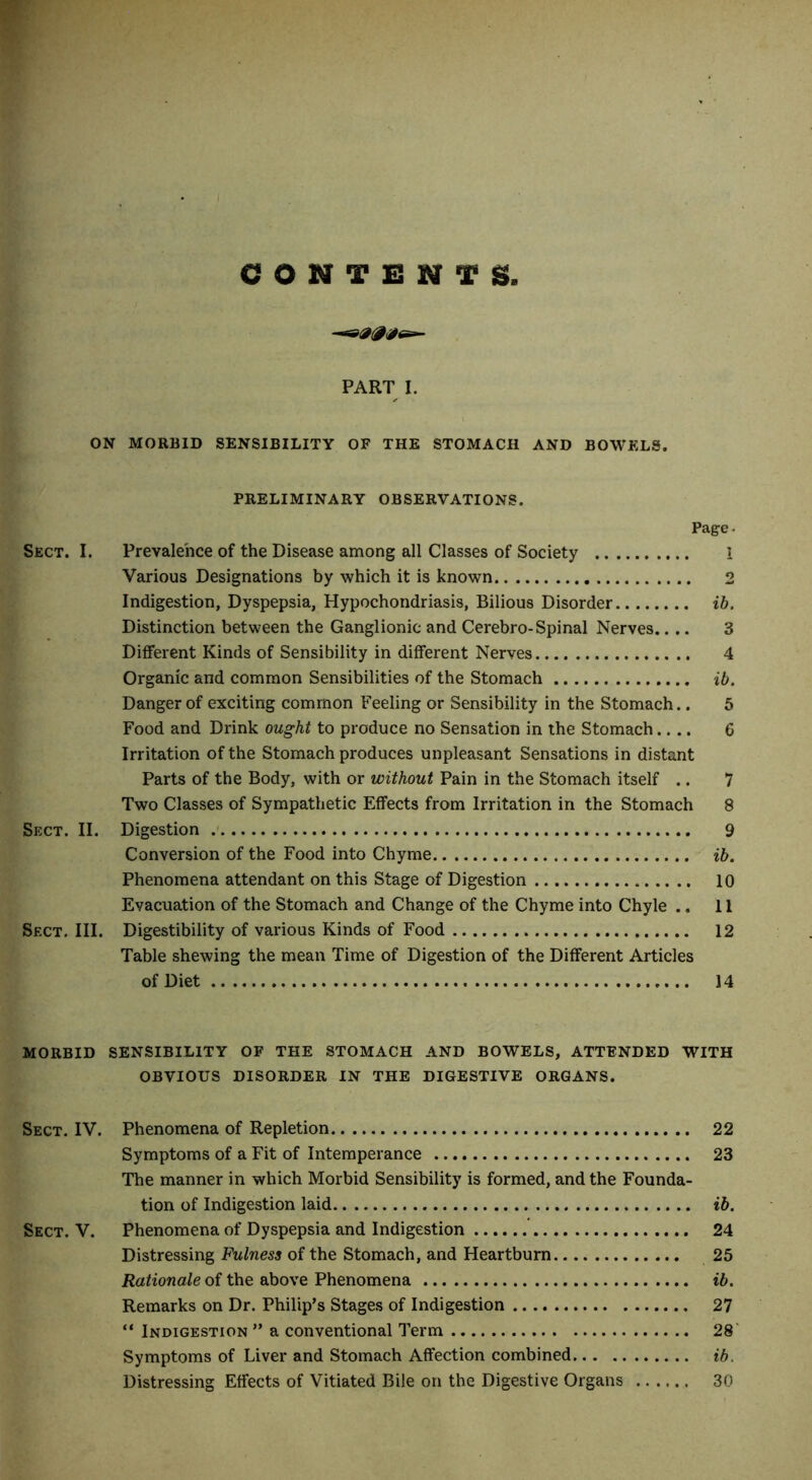 C O N T NTS, PART I. ON MORBID SENSIBILITY OF THE STOMACH AND BOWELS. PRELIMINARY OBSERVATIONS. Page- Sect. I. Prevalence of the Disease among all Classes of Society 1 Various Designations by which it is known 2 Indigestion, Dyspepsia, Hypochondriasis, Bilious Disorder ib. Distinction between the Ganglionic and Cerebro-Spinal Nerves.... 3 Different Kinds of Sensibility in different Nerves 4 Organic and common Sensibilities of the Stomach ib. Danger of exciting common Feeling or Sensibility in the Stomach.. 5 Food and Drink ought to produce no Sensation in the Stomach.... 6 Irritation of the Stomach produces unpleasant Sensations in distant Parts of the Body, with or without Pain in the Stomach itself .. 7 Two Classes of Sympathetic Effects from Irritation in the Stomach 8 Sect. II. Digestion 9 Conversion of the Food into Chyme ib. Phenomena attendant on this Stage of Digestion 10 Evacuation of the Stomach and Change of the Chyme into Chyle .. 11 Sect. III. Digestibility of various Kinds of Food 12 Table shewing the mean Time of Digestion of the Different Articles of Diet 14 MORBID SENSIBILITY OF THE STOMACH AND BOWELS, ATTENDED WITH OBVIOUS DISORDER IN THE DIGESTIVE ORGANS. Sect. IV. Phenomena of Repletion 22 Symptoms of a Fit of Intemperance 23 The manner in which Morbid Sensibility is formed, and the Founda- tion of Indigestion laid ib. Sect. V. Phenomena of Dyspepsia and Indigestion 24 Distressing Fulness of the Stomach, and Heartburn 25 Rationale of the above Phenomena ib. Remarks on Dr. Philip’s Stages of Indigestion 27 “ Indigestion ” a conventional Term 28 Symptoms of Liver and Stomach Affection combined ib. Distressing Effects of Vitiated Bile on the Digestive Organs 30