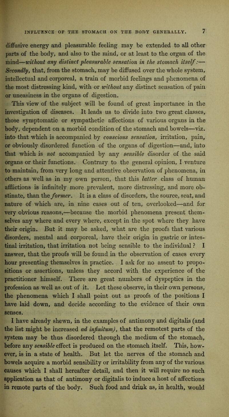 diffusive energy and pleasurable feeling may be extended to all other parts of the body, and also to the mind, or at least to the organ of the mind—without any distinct pleasurable sensation in the stomach itself:— Secondly, that, from the stomach, may be diffused over the whole system, intellectual and corporeal, a train of morbid feelings and phenomena of the most distressing kind, with or without any distinct sensation of pain or uneasiness in the organs of digestion. This view of the subject will be found of great importance in the investigation of diseases. It leads us to divide into two great classes, those symptomatic or sympathetic affections of various organs in the body, dependent on a morbid condition of the stomach and bowels—viz. into that which is accompanied by conscious sensation, irritation, pain, or obviously disordered function of the organs of digestion—and, into that which is not accompanied by any sensible disorder of the said organs or their functions. Contrary to the general opinion, I venture to maintain, from very long and attentive observation of phenomena, in others as well as in my own person, that this latter class of human afflictions is infinitely more prevalent, more distressing, and more ob- stinate, than the former. It is a class of disorders, the source, seat, and nature of which are, in nine cases out of ten, overlooked—and for very obvious reasons,—because the morbid phenomena present them- selves any where and every where, except in the spot where they have their origin. But it may be asked, what are the proofs that various disorders, mental and corporeal, have their origin in gastric or intes- tinal irritation, that irritation not being sensible to the individual ? I answer, that the proofs will be found in the observation of cases every hour presenting themselves in practice. I ask for no assent to propo- sitions or assertions, unless they accord with the experience of the practitioner himself. There are great numbers of dyspeptics in the profession as well as out of it. Let these observe, in their own persons, the phenomena which I shall point out as proofs of the positions I have laid down, and decide according to the evidence of their own senses. I have already shewn, in the examples of antimony and digitalis (and the list might be increased ad infinitum), that the remotest parts of the system may be thus disordered through the medium of the stomach, before any sensible effect is produced on the stomach itself. This, how- ever, is in a state of health. But let the nerves of the stomach and bowels acquire a morbid sensibility or irritability from any of the various causes which I shall hereafter detail, and then it will require no such application as that of antimony or digitalis to induce a host of affections in remote parts of the body. Such food and drink as, in health, would
