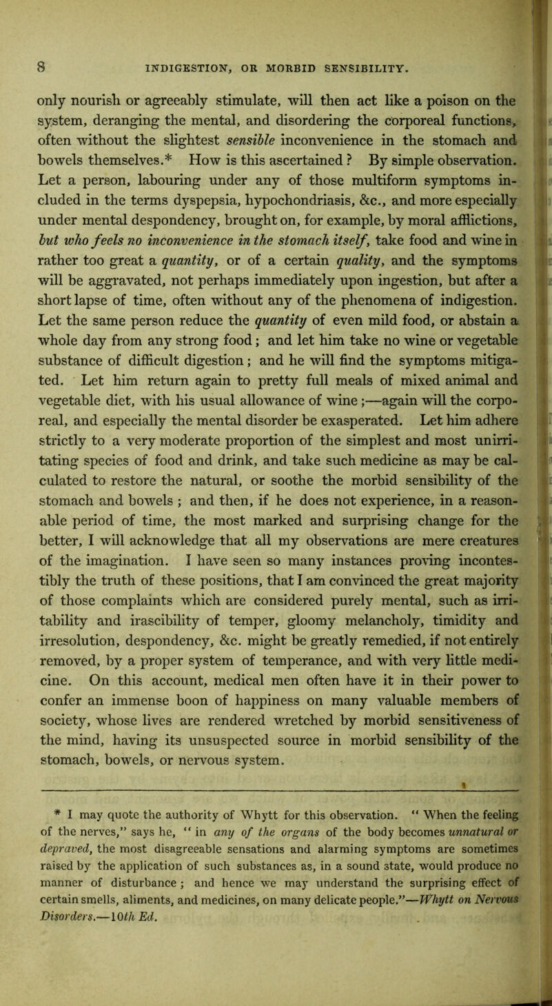 only nourish or agreeably stimulate, will then act like a poison on the system, deranging the mental, and disordering the corporeal functions, often without the slightest sensible inconvenience in the stomach and bowels themselves.* How is this ascertained ? By simple observation. Let a person, labouring under any of those multiform symptoms in- cluded in the terms dyspepsia, hypochondriasis, &c., and more especially under mental despondency, brought on, for example, by moral afflictions, but who feels no inconvenience in the stomach itself, take food and wine in rather too great a quantity, or of a certain quality, and the symptoms will be aggravated, not perhaps immediately upon ingestion, but after a short lapse of time, often without any of the phenomena of indigestion. Let the same person reduce the quantity of even mild food, or abstain a whole day from any strong food; and let him take no wine or vegetable substance of difficult digestion; and he will find the symptoms mitiga- ted. Let him return again to pretty full meals of mixed animal and vegetable diet, with his usual allowance of wine;—again will the corpo- real, and especially the mental disorder be exasperated. Let him adhere strictly to a very moderate proportion of the simplest and most unirri- tating species of food and drink, and take such medicine as may be cal- culated to restore the natural, or soothe the morbid sensibility of the stomach and bowels ; and then, if he does not experience, in a reason- able period of time, the most marked and surprising change for the better, I will acknowledge that all my observations are mere creatures of the imagination. I have seen so many instances proving incontes- tibly the truth of these positions, that I am convinced the great majority of those complaints which are considered purely mental, such as irri- tability and irascibility of temper, gloomy melancholy, timidity and irresolution, despondency, &c. might be greatly remedied, if not entirely removed, by a proper system of temperance, and with very little medi- cine. On this account, medical men often have it in their power to confer an immense boon of happiness on many valuable members of society, whose lives are rendered wretched by morbid sensitiveness of the mind, having its unsuspected source in morbid sensibility of the stomach, bowels, or nervous system. * I may quote the authority of Whytt for this observation. “ When the feeling of the nerves,” says he, “ in any of the organs of the body becomes unnatural or depraved, the most disagreeable sensations and alarming symptoms are sometimes raised by the application of such substances as, in a sound state, would produce no manner of disturbance; and hence we may understand the surprising effect of certain smells, aliments, and medicines, on many delicate people.”—Whytt on Nervous Disorders.—10//i Ed.