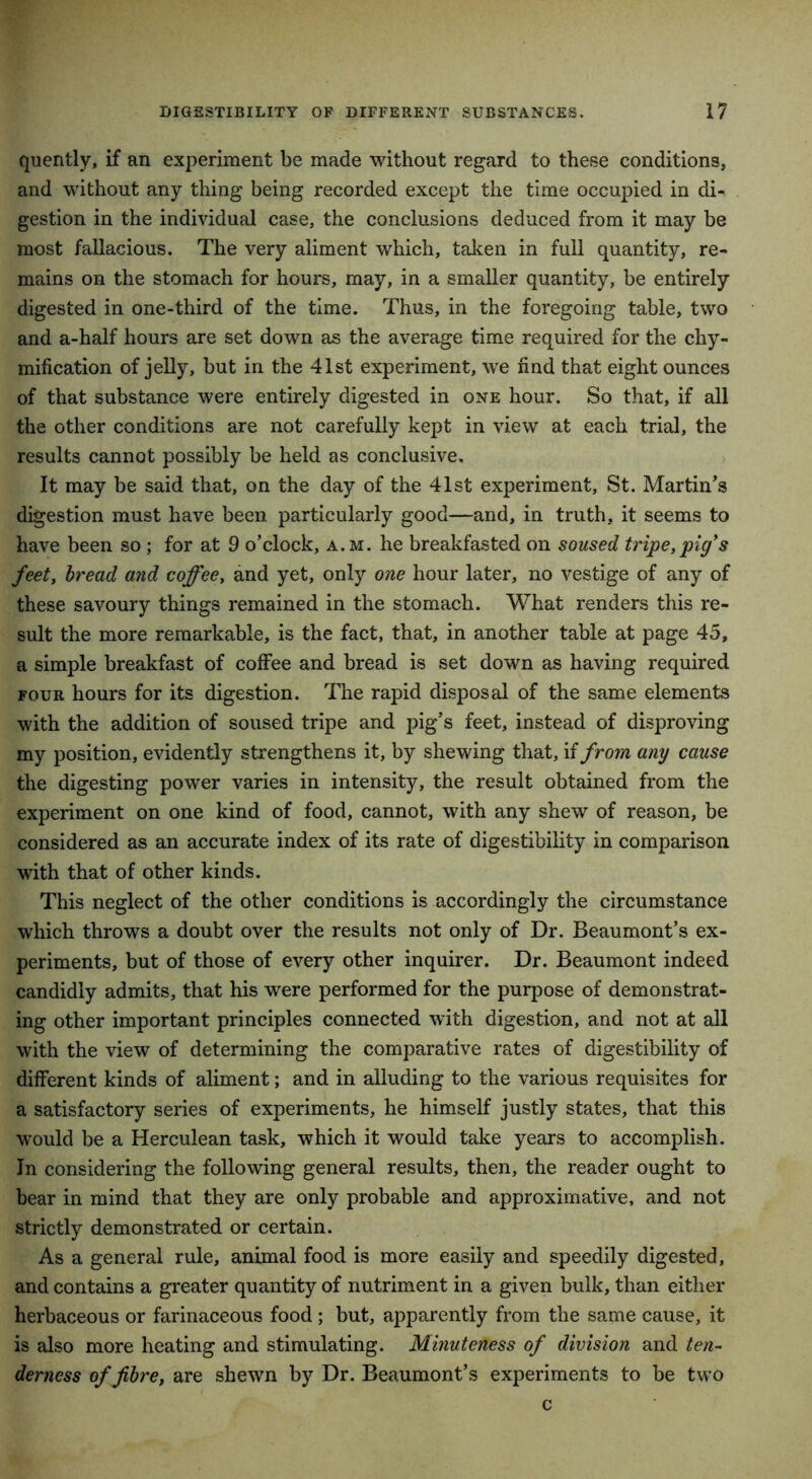 quently, if an experiment be made without regard to these conditions, and without any thing being recorded except the time occupied in di- gestion in the individual case, the conclusions deduced from it may be most fallacious. The very aliment which, taken in full quantity, re- mains on the stomach for hours, may, in a smaller quantity, be entirely digested in one-third of the time. Thus, in the foregoing table, two and a-half hours are set down as the average time required for the chy- mification of jelly, but in the 41st experiment, we hnd that eight ounces of that substance were entirely digested in one hour. So that, if all the other conditions are not carefully kept in view at each trial, the results cannot possibly be held as conclusive. It may be said that, on the day of the 41st experiment, St. Martin’s digestion must have been particularly good—and, in truth, it seems to have been so; for at 9 o’clock, a.m. he breakfasted on soused tripe,pig's feet, bread and coffee, and yet, only one hour later, no vestige of any of these savoury things remained in the stomach. What renders this re- sult the more remarkable, is the fact, that, in another table at page 45, a simple breakfast of coffee and bread is set down as having required four hours for its digestion. The rapid disposal of the same elements with the addition of soused tripe and pig’s feet, instead of disproving my position, evidently strengthens it, by shewing that, if from any cause the digesting power varies in intensity, the result obtained from the experiment on one kind of food, cannot, with any shew of reason, be considered as an accurate index of its rate of digestibility in comparison with that of other kinds. This neglect of the other conditions is accordingly the circumstance which throws a doubt over the results not only of Dr. Beaumont’s ex- periments, but of those of every other inquirer. Dr. Beaumont indeed candidly admits, that his were performed for the purpose of demonstrat- ing other important principles connected with digestion, and not at all with the view of determining the comparative rates of digestibility of different kinds of aliment; and in alluding to the various requisites for a satisfactory series of experiments, he himself justly states, that this would be a Herculean task, which it would take years to accomplish. In considering the following general results, then, the reader ought to bear in mind that they are only probable and approximative, and not strictly demonstrated or certain. As a general rule, animal food is more easily and speedily digested, and contains a greater quantity of nutriment in a given bulk, than either herbaceous or farinaceous food; but, apparently from the same cause, it is also more heating and stimulating. Minuteness of division and ten- derness of fibre, are shewn by Dr. Beaumont’s experiments to be two c
