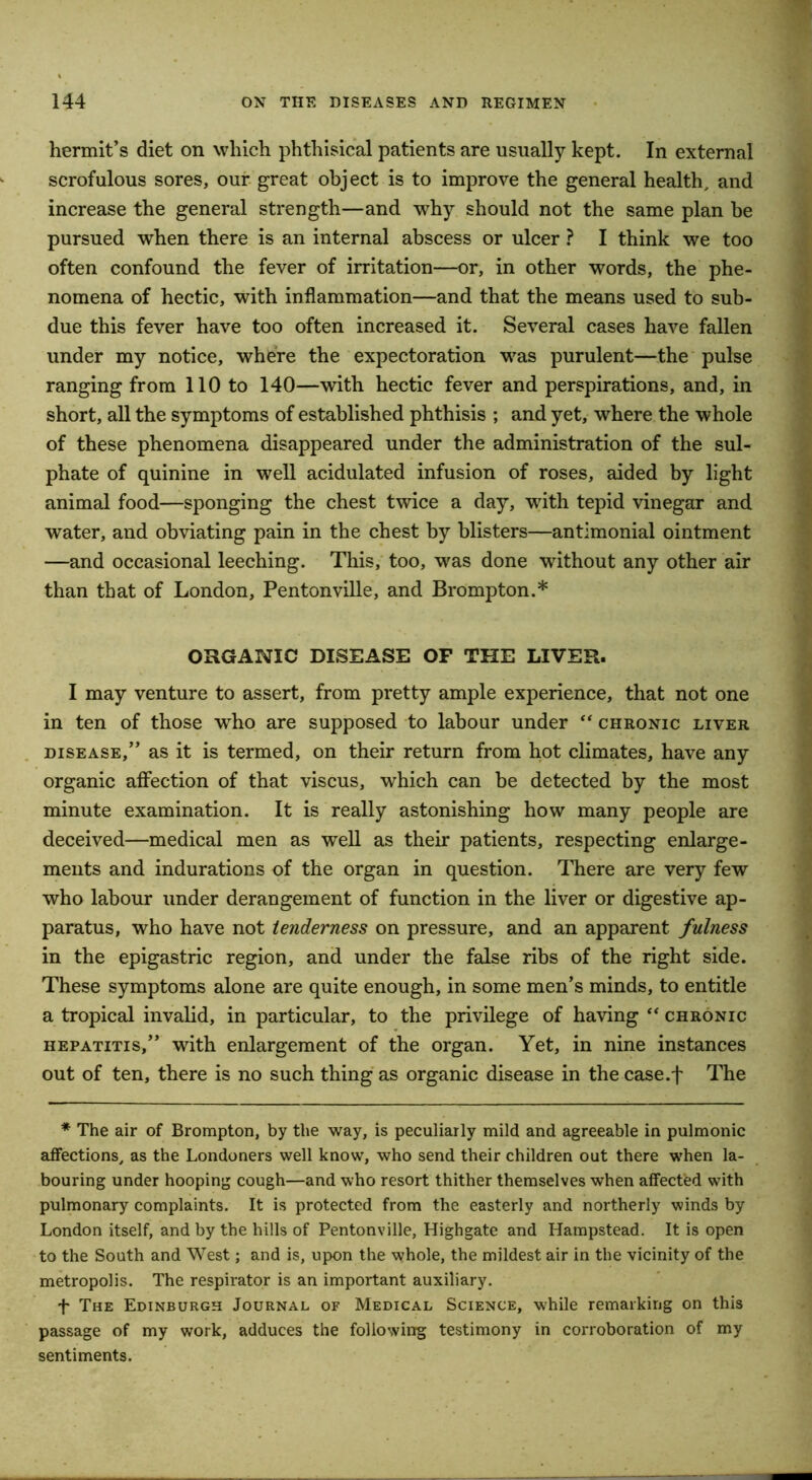 hermit’s diet on which phthisical patients are usually kept. In external scrofulous sores, our great object is to improve the general health, and increase the general strength—and why should not the same plan be pursued when there is an internal abscess or ulcer ? I think we too often confound the fever of irritation—or, in other words, the phe- nomena of hectic, with inflammation—and that the means used to sub- due this fever have too often increased it. Several cases have fallen under my notice, where the expectoration was purulent—the pulse ranging from 110 to 140—with hectic fever and perspirations, and, in short, all the symptoms of established phthisis ; and yet, where the whole of these phenomena disappeared under the administration of the sul- phate of quinine in well acidulated infusion of roses, aided by light animal food—sponging the chest twice a day, with tepid vinegar and water, and obviating pain in the chest by blisters—antimonial ointment —and occasional leeching. This, too, was done without any other air than that of London, Pentonville, and Brompton.* ORGANIC DISEASE OF THE LIVER. I may venture to assert, from pretty ample experience, that not one in ten of those who are supposed to labour under “ chronic liver disease,” as it is termed, on their return from hot climates, have any organic affection of that viscus, which can be detected by the most minute examination. It is really astonishing how many people are deceived—medical men as well as their patients, respecting enlarge- ments and indurations of the organ in question. There are very few who labour under derangement of function in the liver or digestive ap- paratus, who have not tenderness on pressure, and an apparent fulness in the epigastric region, and under the false ribs of the right side. These symptoms alone are quite enough, in some men’s minds, to entitle a tropical invalid, in particular, to the privilege of having “ chronic hepatitis,” with enlargement of the organ. Yet, in nine instances out of ten, there is no such thing as organic disease in the case.t The * The air of Brompton, by the way, is peculiarly mild and agreeable in pulmonic affections, as the Londoners well know, who send their children out there when la- bouring under hooping cough—and who resort thither themselves when affected with pulmonary complaints. It is protected from the easterly and northerly winds by London itself, and by the hills of Pentonville, Highgate and Hampstead. It is open to the South and West; and is, upon the whole, the mildest air in the vicinity of the metropolis. The respirator is an important auxiliary. + The Edinburgh Journal of Medical Science, while remarking on this passage of my work, adduces the following testimony in corroboration of my sentiments.