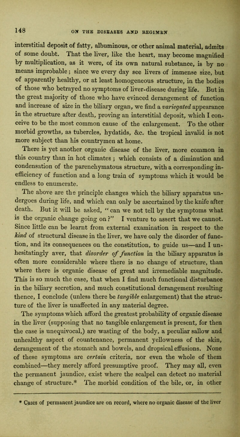 interstitial deposit of fatty, albuminous, or other animal material, admits of some doubt. That the liver, like the heart, may become magnified by multiplication, as it were, of its own natural substance, is by no means improbable; since we every day see livers of immense size, but of apparently healthy, or at least homogeneous structure, in the bodies of those who betrayed no symptoms of liver-disease during life. But in the great majority of those who have evinced derangement of function and increase of size in the biliary organ, we find a variegated appearance in the structure after death, proving an interstitial deposit, which I con- ceive to be the most common cause of the enlargement. To the other morbid growths, as tubercles, hydatids, &c. the tropical invalid is not more subject than his countrymen at home. There is yet another organic disease of the liver, more common in this country than in hot climates ; which consists of a diminution and condensation of the parenchymatous structure, with a corresponding in- efficiency of function and a long train of symptoms which it would be endless to enumerate. The above are the principle changes which the biliary apparatus un- dergoes during life, and which can only be ascertained by the knife after death. But it will be asked, “ can we not tell by the symptoms what is the organic change going on ?” I venture to assert that we cannot. Since little can be learnt from external examination in respect to the kind of structural disease in the liver, we have only the disorder of func- tion, and its consequences on the constitution, to guide us—and I un- hesitatingly aver, that disorder of function in the biliary apparatus is often more considerable where there is no change of structure, than where there is organic disease of great and irremediable magnitude. This is so much the case, that when I find much functional disturbance in the biliary secretion, and much constitutional derangement resulting thence, I conclude (unless there be tangible enlargement) that the struc- ture of the liver is unaffected in any material degree. The symptoms which afford the greatest probability of organic disease in the liver (supposing that no tangible enlargement is present, for then the case is unequivocal,) are wasting of the body, a peculiar sallow and unhealthy aspect of countenance, permanent yellowness of the skin, derangement of the stomach and bowels, and dropsical effusions. None of these symptoms are certain criteria, nor even the whole of them combined—they merely afford presumptive proof. They may all, even the permanent jaundice, exist where the scalpel can detect no material change of structure.* The morbid condition of the bile, or, in other Cases of permanent jaundice are on record, where no organic disease of the liver